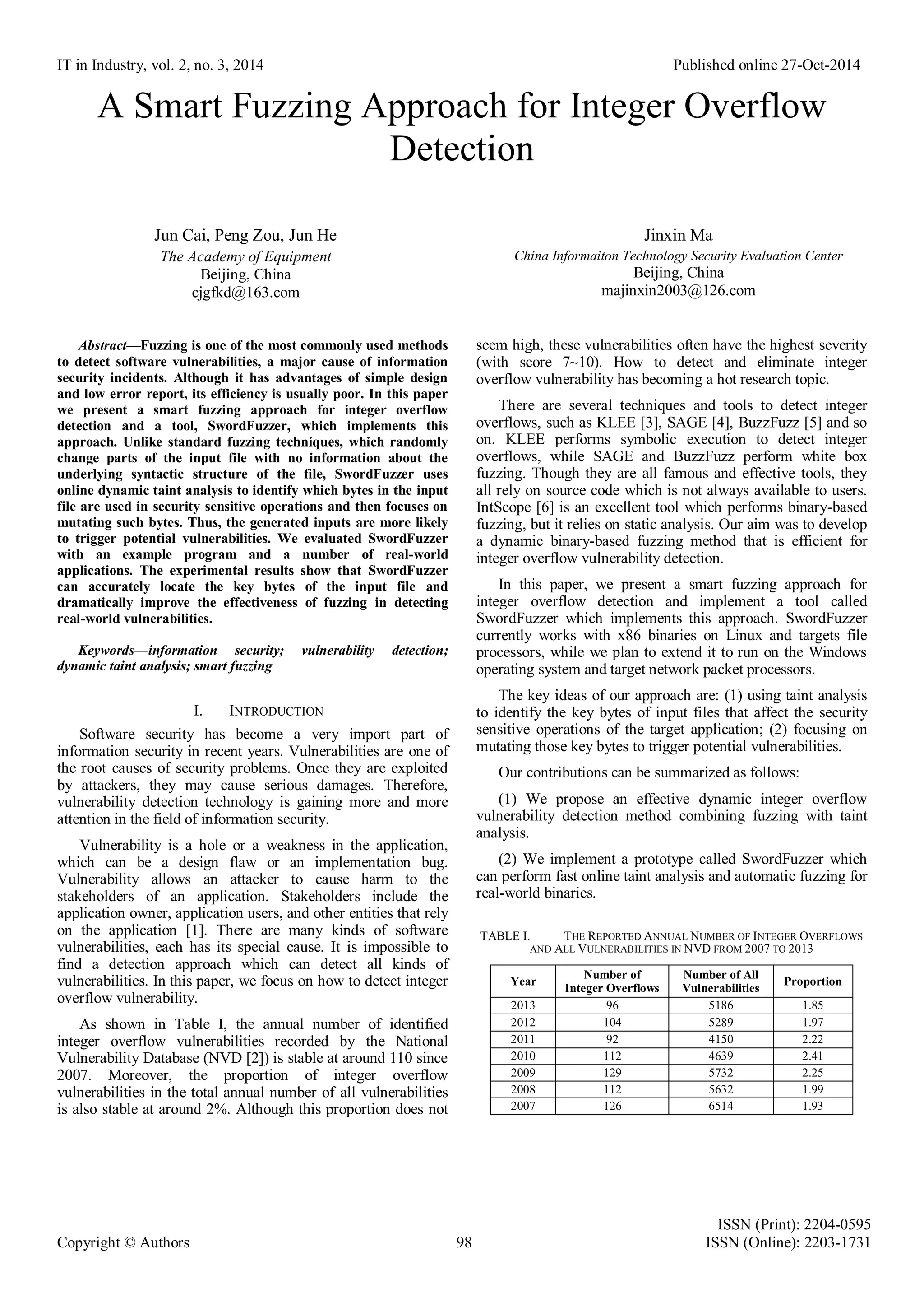 IT in Industry, vol. 2, no. 3, 2014 Published online 27-Oct-2014
ISSN (Print): 2204-0595
Copyright © Authors 98 ISSN (Online): 2203-1731
A Smart Fuzzing Approach for Integer Overflow
Detection
Jun Cai, Peng Zou, Jun He
The Academy of Equipment
Beijing, China
cjgfkd@163.com
Jinxin Ma
China Informaiton Technology Security Evaluation Center
Beijing, China
majinxin2003@126.com
Abstract—Fuzzing is one of the most commonly used methods
to detect software vulnerabilities, a major cause of information
security incidents. Although it has advantages of simple design
and low error report, its efficiency is usually poor. In this paper
we present a smart fuzzing approach for integer overflow
detection and a tool, SwordFuzzer, which implements this
approach. Unlike standard fuzzing techniques, which randomly
change parts of the input file with no information about the
underlying syntactic structure of the file, SwordFuzzer uses
online dynamic taint analysis to identify which bytes in the input
file are used in security sensitive operations and then focuses on
mutating such bytes. Thus, the generated inputs are more likely
to trigger potential vulnerabilities. We evaluated SwordFuzzer
with an example program and a number of real-world
applications. The experimental results show that SwordFuzzer
can accurately locate the key bytes of the input file and
dramatically improve the effectiveness of fuzzing in detecting
real-world vulnerabilities.
Keywords—information security; vulnerability detection;
dynamic taint analysis; smart fuzzing
I. INTRODUCTION
Software security has become a very import part of
information security in recent years. Vulnerabilities are one of
the root causes of security problems. Once they are exploited
by attackers, they may cause serious damages. Therefore,
vulnerability detection technology is gaining more and more
attention in the field of information security.
Vulnerability is a hole or a weakness in the application,
which can be a design flaw or an implementation bug.
Vulnerability allows an attacker to cause harm to the
stakeholders of an application. Stakeholders include the
application owner, application users, and other entities that rely
on the application [1]. There are many kinds of software
vulnerabilities, each has its special cause. It is impossible to
find a detection approach which can detect all kinds of
vulnerabilities. In this paper, we focus on how to detect integer
overflow vulnerability.
As shown in Table I, the annual number of identified
integer overflow vulnerabilities recorded by the National
Vulnerability Database (NVD [2]) is stable at around 110 since
2007. Moreover, the proportion of integer overflow
vulnerabilities in the total annual number of all vulnerabilities
is also stable at around 2%. Although this proportion does not
seem high, these vulnerabilities often have the highest severity
(with score 7~10). How to detect and eliminate integer
overflow vulnerability has becoming a hot research topic.
There are several techniques and tools to detect integer
overflows, such as KLEE [3], SAGE [4], BuzzFuzz [5] and so
on. KLEE performs symbolic execution to detect integer
overflows, while SAGE and BuzzFuzz perform white box
fuzzing. Though they are all famous and effective tools, they
all rely on source code which is not always available to users.
IntScope [6] is an excellent tool which performs binary-based
fuzzing, but it relies on static analysis. Our aim was to develop
a dynamic binary-based fuzzing method that is efficient for
integer overflow vulnerability detection.
In this paper, we present a smart fuzzing approach for
integer overflow detection and implement a tool called
SwordFuzzer which implements this approach. SwordFuzzer
currently works with x86 binaries on Linux and targets file
processors, while we plan to extend it to run on the Windows
operating system and target network packet processors.
The key ideas of our approach are: (1) using taint analysis
to identify the key bytes of input files that affect the security
sensitive operations of the target application; (2) focusing on
mutating those key bytes to trigger potential vulnerabilities.
Our contributions can be summarized as follows:
(1) We propose an effective dynamic integer overflow
vulnerability detection method combining fuzzing with taint
analysis.
(2) We implement a prototype called SwordFuzzer which
can perform fast online taint analysis and automatic fuzzing for
real-world binaries.
TABLE I. THE REPORTED ANNUAL NUMBER OF INTEGER OVERFLOWS
AND ALL VULNERABILITIES IN NVD FROM 2007 TO 2013
Year
Number of
Integer Overflows
Number of All
Vulnerabilities
Proportion
2013 96 5186 1.85
2012 104 5289 1.97
2011 92 4150 2.22
2010 112 4639 2.41
2009 129 5732 2.25
2008 112 5632 1.99
2007 126 6514 1.93
 