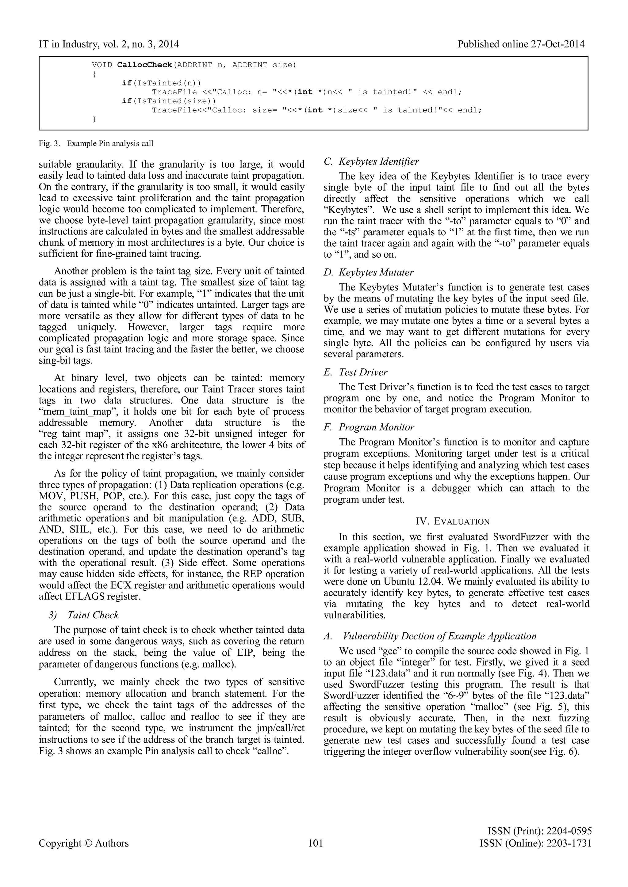IT in Industry, vol. 2, no. 3, 2014 Published online 27-Oct-2014
ISSN (Print): 2204-0595
Copyright © Authors 101 ISSN (Online): 2203-1731
Fig. 3. Example Pin analysis call
suitable granularity. If the granularity is too large, it would
easily lead to tainted data loss and inaccurate taint propagation.
On the contrary, if the granularity is too small, it would easily
lead to excessive taint proliferation and the taint propagation
logic would become too complicated to implement. Therefore,
we choose byte-level taint propagation granularity, since most
instructions are calculated in bytes and the smallest addressable
chunk of memory in most architectures is a byte. Our choice is
sufficient for fine-grained taint tracing.
Another problem is the taint tag size. Every unit of tainted
data is assigned with a taint tag. The smallest size of taint tag
can be just a single-bit. For example, “1” indicates that the unit
of data is tainted while “0” indicates untainted. Larger tags are
more versatile as they allow for different types of data to be
tagged uniquely. However, larger tags require more
complicated propagation logic and more storage space. Since
our goal is fast taint tracing and the faster the better, we choose
sing-bit tags.
At binary level, two objects can be tainted: memory
locations and registers, therefore, our Taint Tracer stores taint
tags in two data structures. One data structure is the
“mem_taint_map”, it holds one bit for each byte of process
addressable memory. Another data structure is the
“reg_taint_map”, it assigns one 32-bit unsigned integer for
each 32-bit register of the x86 architecture, the lower 4 bits of
the integer represent the register’s tags.
As for the policy of taint propagation, we mainly consider
three types of propagation: (1) Data replication operations (e.g.
MOV, PUSH, POP, etc.). For this case, just copy the tags of
the source operand to the destination operand; (2) Data
arithmetic operations and bit manipulation (e.g. ADD, SUB,
AND, SHL, etc.). For this case, we need to do arithmetic
operations on the tags of both the source operand and the
destination operand, and update the destination operand’s tag
with the operational result. (3) Side effect. Some operations
may cause hidden side effects, for instance, the REP operation
would affect the ECX register and arithmetic operations would
affect EFLAGS register.
3) Taint Check
The purpose of taint check is to check whether tainted data
are used in some dangerous ways, such as covering the return
address on the stack, being the value of EIP, being the
parameter of dangerous functions (e.g. malloc).
Currently, we mainly check the two types of sensitive
operation: memory allocation and branch statement. For the
first type, we check the taint tags of the addresses of the
parameters of malloc, calloc and realloc to see if they are
tainted; for the second type, we instrument the jmp/call/ret
instructions to see if the address of the branch target is tainted.
Fig. 3 shows an example Pin analysis call to check “calloc”.
C. Keybytes Identifier
The key idea of the Keybytes Identifier is to trace every
single byte of the input taint file to find out all the bytes
directly affect the sensitive operations which we call
“Keybytes”. We use a shell script to implement this idea. We
run the taint tracer with the “-to” parameter equals to “0” and
the “-ts” parameter equals to “1” at the first time, then we run
the taint tracer again and again with the “-to” parameter equals
to “1”, and so on.
D. Keybytes Mutater
The Keybytes Mutater’s function is to generate test cases
by the means of mutating the key bytes of the input seed file.
We use a series of mutation policies to mutate these bytes. For
example, we may mutate one bytes a time or a several bytes a
time, and we may want to get different mutations for every
single byte. All the policies can be configured by users via
several parameters.
E. Test Driver
The Test Driver’s function is to feed the test cases to target
program one by one, and notice the Program Monitor to
monitor the behavior of target program execution.
F. Program Monitor
The Program Monitor’s function is to monitor and capture
program exceptions. Monitoring target under test is a critical
step because it helps identifying and analyzing which test cases
cause program exceptions and why the exceptions happen. Our
Program Monitor is a debugger which can attach to the
program under test.
IV. EVALUATION
In this section, we first evaluated SwordFuzzer with the
example application showed in Fig. 1. Then we evaluated it
with a real-world vulnerable application. Finally we evaluated
it for testing a variety of real-world applications. All the tests
were done on Ubuntu 12.04. We mainly evaluated its ability to
accurately identify key bytes, to generate effective test cases
via mutating the key bytes and to detect real-world
vulnerabilities.
A. Vulnerability Dection of Example Application
We used “gcc” to compile the source code showed in Fig. 1
to an object file “integer” for test. Firstly, we gived it a seed
input file “123.data” and it run normally (see Fig. 4). Then we
used SwordFuzzer testing this program. The result is that
SwordFuzzer identified the “6~9” bytes of the file “123.data”
affecting the sensitive operation “malloc” (see Fig. 5), this
result is obviously accurate. Then, in the next fuzzing
procedure, we kept on mutating the key bytes of the seed file to
generate new test cases and successfully found a test case
triggering the integer overflow vulnerability soon(see Fig. 6).
VOID CallocCheck(ADDRINT n, ADDRINT size)
{
if(IsTainted(n))
TraceFile <<"Calloc: n= "<<*(int *)n<< " is tainted!" << endl;
if(IsTainted(size))
TraceFile<<"Calloc: size= "<<*(int *)size<< " is tainted!"<< endl;
}
 