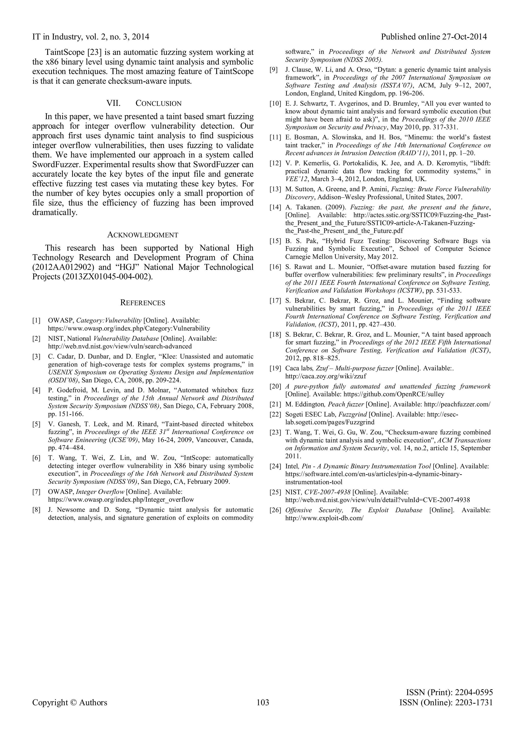 IT in Industry, vol. 2, no. 3, 2014 Published online 27-Oct-2014
ISSN (Print): 2204-0595
Copyright © Authors 103 ISSN (Online): 2203-1731
TaintScope [23] is an automatic fuzzing system working at
the x86 binary level using dynamic taint analysis and symbolic
execution techniques. The most amazing feature of TaintScope
is that it can generate checksum-aware inputs.
VII. CONCLUSION
In this paper, we have presented a taint based smart fuzzing
approach for integer overflow vulnerability detection. Our
approach first uses dynamic taint analysis to find suspicious
integer overflow vulnerabilities, then uses fuzzing to validate
them. We have implemented our approach in a system called
SwordFuzzer. Experimental results show that SwordFuzzer can
accurately locate the key bytes of the input file and generate
effective fuzzing test cases via mutating these key bytes. For
the number of key bytes occupies only a small proportion of
file size, thus the efficiency of fuzzing has been improved
dramatically.
ACKNOWLEDGMENT
This research has been supported by National High
Technology Research and Development Program of China
(2012AA012902) and “HGJ” National Major Technological
Projects (2013ZX01045-004-002).
REFERENCES
[1] OWASP, Category:Vulnerability [Online]. Available:
https://www.owasp.org/index.php/Category:Vulnerability
[2] NIST, National Vulnerability Database [Online]. Available:
http://web.nvd.nist.gov/view/vuln/search-advanced
[3] C. Cadar, D. Dunbar, and D. Engler, “Klee: Unassisted and automatic
generation of high-coverage tests for complex systems programs,” in
USENIX Symposium on Operating Systems Design and Implementation
(OSDI’08), San Diego, CA, 2008, pp. 209-224.
[4] P. Godefroid, M. Levin, and D. Molnar, “Automated whitebox fuzz
testing,” in Proceedings of the 15th Annual Network and Distributed
System Security Symposium (NDSS’08), San Diego, CA, February 2008,
pp. 151-166.
[5] V. Ganesh, T. Leek, and M. Rinard, “Taint-based directed whitebox
fuzzing”, in Proceedings of the IEEE 31st
International Conference on
Software Enineering (ICSE’09), May 16-24, 2009, Vancouver, Canada,
pp. 474–484.
[6] T. Wang, T. Wei, Z. Lin, and W. Zou, “IntScope: automatically
detecting integer overflow vulnerability in X86 binary using symbolic
execution”, in Proceedings of the 16th Network and Distributed System
Security Symposium (NDSS’09), San Diego, CA, February 2009.
[7] OWASP, Integer Overflow [Online]. Available:
https://www.owasp.org/index.php/Integer_overflow
[8] J. Newsome and D. Song, “Dynamic taint analysis for automatic
detection, analysis, and signature generation of exploits on commodity
software,” in Proceedings of the Network and Distributed System
Security Symposium (NDSS 2005).
[9] J. Clause, W. Li, and A. Orso, “Dytan: a generic dynamic taint analysis
framework”, in Proceedings of the 2007 International Symposium on
Software Testing and Analysis (ISSTA’07), ACM, July 9–12, 2007,
London, England, United Kingdom, pp. 196-206.
[10] E. J. Schwartz, T. Avgerinos, and D. Brumley, “All you ever wanted to
know about dynamic taint analysis and forward symbolic execution (but
might have been afraid to ask)”, in the Proceedings of the 2010 IEEE
Symposium on Security and Privacy, May 2010, pp. 317-331.
[11] E. Bosman, A. Slowinska, and H. Bos, “Minemu: the world’s fastest
taint tracker,” in Proceedings of the 14th International Conference on
Recent advances in Intrusion Detection (RAID’11), 2011, pp. 1–20.
[12] V. P. Kemerlis, G. Portokalidis, K. Jee, and A. D. Keromytis, “libdft:
practical dynamic data flow tracking for commodity systems,” in
VEE’12, March 3–4, 2012, London, England, UK.
[13] M. Sutton, A. Greene, and P. Amini, Fuzzing: Brute Force Vulnerability
Discovery, Addison–Wesley Professional, United States, 2007.
[14] A. Takanen. (2009). Fuzzing: the past, the present and the future,
[Online]. Available: http://actes.sstic.org/SSTIC09/Fuzzing-the_Past-
the_Present_and_the_Future/SSTIC09-article-A-Takanen-Fuzzing-
the_Past-the_Present_and_the_Future.pdf
[15] B. S. Pak, “Hybrid Fuzz Testing: Discovering Software Bugs via
Fuzzing and Symbolic Execution”, School of Computer Science
Carnegie Mellon University, May 2012.
[16] S. Rawat and L. Mounier, “Offset-aware mutation based fuzzing for
buffer overflow vulnerabilities: few preliminary results”, in Proceedings
of the 2011 IEEE Fourth International Conference on Software Testing,
Verification and Validation Workshops (ICSTW), pp. 531-533.
[17] S. Bekrar, C. Bekrar, R. Groz, and L. Mounier, “Finding software
vulnerabilities by smart fuzzing,” in Proceedings of the 2011 IEEE
Fourth International Conference on Software Testing, Verification and
Validation, (ICST), 2011, pp. 427–430.
[18] S. Bekrar, C. Bekrar, R. Groz, and L. Mounier, “A taint based approach
for smart fuzzing,” in Proceedings of the 2012 IEEE Fifth International
Conference on Software Testing, Verification and Validation (ICST),
2012, pp. 818–825.
[19] Caca labs, Zzuf – Multi-purpose fuzzer [Online]. Available:.
http://caca.zoy.org/wiki/zzuf
[20] A pure-python fully automated and unattended fuzzing framework
[Online]. Available: https://github.com/OpenRCE/sulley
[21] M. Eddington, Peach fuzzer [Online]. Available: http://peachfuzzer.com/
[22] Sogeti ESEC Lab, Fuzzgrind [Online]. Available: http://esec-
lab.sogeti.com/pages/Fuzzgrind
[23] T. Wang, T. Wei, G. Gu, W. Zou, “Checksum-aware fuzzing combined
with dynamic taint analysis and symbolic execution”, ACM Transactions
on Information and System Security, vol. 14, no.2, article 15, September
2011.
[24] Intel, Pin - A Dynamic Binary Instrumentation Tool [Online]. Available:
https://software.intel.com/en-us/articles/pin-a-dynamic-binary-
instrumentation-tool
[25] NIST, CVE-2007-4938 [Online]. Available:
http://web.nvd.nist.gov/view/vuln/detail?vulnId=CVE-2007-4938
[26] Offensive Security, The Exploit Database [Online]. Available:
http://www.exploit-db.com/
 
