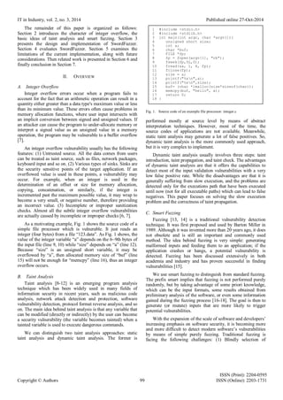 IT in Industry, vol. 2, no. 3, 2014 Published online 27-Oct-2014
ISSN (Print): 2204-0595
Copyright © Authors 99 ISSN (Online): 2203-1731
The remainder of this paper is organized as follows:
Section 2 introduces the character of integer overflow, the
basic ideas of taint analysis and smart fuzzing. Section 3
presents the design and implementation of SwordFuzzer.
Section 4 evaluates SwordFuzzer. Section 5 examines the
limitations of the current implementation, along with future
considerations. Then related work is presented in Section 6 and
finally conclusion in Section 7.
II. OVERVIEW
A. Integer Overflow
Integer overflow errors occur when a program fails to
account for the fact that an arithmetic operation can result in a
quantity either greater than a data type's maximum value or less
than its minimum value. These errors often cause problems in
memory allocation functions, where user input intersects with
an implicit conversion between signed and unsigned values. If
an attacker can cause the program to under-allocate memory or
interpret a signed value as an unsigned value in a memory
operation, the program may be vulnerable to a buffer overflow
[7].
An integer overflow vulnerability usually has the following
features: (1) Untrusted source. All the data comes from users
can be treated as taint source, such as files, network packages,
keyboard input and so on. (2) Various types of sinks. Sinks are
the security sensitive points of the target application. If an
overflowed value is used in these points, a vulnerability may
occur. For example, when an integer is used in the
determination of an offset or size for memory allocation,
copying, concatenation, or similarly, if the integer is
incremented past the maximum possible value, it may wrap to
become a very small, or negative number, therefore providing
an incorrect value. (3) Incomplete or improper sanitization
checks. Almost all the subtle integer overflow vulnerabilities
are actually caused by incomplete or improper checks [6, 7].
As a motivating example, Fig. 1 shows the source code of a
simple file processor which is vulnerable. It just reads an
integer (four bytes) from a file “123.data”. As Fig. 1 shows, the
value of the integer variable “a” depends on the 6~9th bytes of
the input file (line 9, 10) while “size” depends on “a” (line 12).
Because “size” is an unsigned short variable, it may be
overflowed by “a”, then allocated memory size of “buf” (line
15) will not be enough for “memcpy” (line 16), thus an integer
overflow occurs.
B. Taint Analysis
Taint analysis [8-12] is an emerging program analysis
technique which has been widely used in many fields of
information security in recent years, such as malicious code
analysis, network attack detection and protection, software
vulnerability detection, protocol format reverse analysis, and so
on. The main idea behind taint analysis is that any variable that
can be modified (directly or indirectly) by the user can become
a security vulnerability (the variable becomes tainted) when a
tainted variable is used to execute dangerous commands.
We can distinguish two taint analysis approaches: static
taint analysis and dynamic taint analysis. The former is
Fig. 1. Source code of an example file processor: integer.c
performed mostly at source level by means of abstract
interpretation techniques. However, most of the time, the
source codes of applications are not available. Meanwhile,
static taint analysis may generate a lot of false positives. So,
dynamic taint analysis is the more commonly used approach,
but it is very complex to implement.
Dynamic taint analysis usually involves three steps: taint
introduction, taint propagation, and taint check. The advantages
of dynamic taint analysis are that it offers the capabilities to
detect most of the input validation vulnerabilities with a very
low false positive rate. While the disadvantages are that it is
generally suffering from slow execution, and the problems are
detected only for the executions path that have been executed
until now (not for all executable paths) which can lead to false
negatives. This paper focuses on solving the slow execution
problem and the correctness of taint propagation.
C. Smart Fuzzing
Fuzzing [13, 14] is a traditional vulnerability detection
technique. It was first proposed and used by Barton Miller in
1989. Although it was invented more than 20 years ago, it does
not obsolete and is still an important and commonly used
method. The idea behind fuzzing is very simple: generating
malformed inputs and feeding them to an application; if the
application crashes or hangs, a potential vulnerability is
detected. Fuzzing has been discussed extensively in both
academia and industry and has proven successful in finding
vulnerabilities [15].
We use smart fuzzing to distinguish from standard fuzzing.
The prefix smart implies that fuzzing is not performed purely
randomly, but by taking advantage of some priori knowledge,
which can be the input formats, some results obtained from
preliminary analysis of the software, or even some information
gained during the fuzzing process [16-18]. The goal is then to
generate (or mutate) inputs that are more likely to trigger
potential vulnerabilities.
With the expansion of the scale of software and developers’
increasing emphasis on software security, it is becoming more
and more difficult to detect modern software’s vulnerabilities
by means of simple purely fuzzing. Traditional fuzzing is
facing the following challenges: (1) Blindly selection of
1 #include <stdio.h>
2 #include <stdlib.h>
3 int main(int argc, char *argv[]){
4 unsigned short size;
5 int a;
6 char *buf;
7 FILE *fp;
8 fp = fopen(argv[1], "rb");
9 fseek(fp,5L,0);
10 fread(&a, 1, 4, fp);
11 fclose(fp);
12 size = a;
13 printf("%xn",a);
14 printf("%xn",size);
15 buf= (char *)malloc(size*sizeof(char));
16 memcpy(buf, "hello", a);
17 return 0;
18 }
 