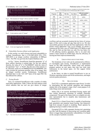 IT in Industry, vol. 2, no. 3, 2014 Published online 27-Oct-2014
ISSN (Print): 2204-0595
Copyright © Authors 102 ISSN (Online): 2203-1731
Fig. 4. The execution of “integer” with an seed file “123.data”
Fig. 5. A taint analysis result of “integer”
Fig. 6. A test case triggering the vulnerability
B. Vulnerbility Dection of Real-world Application
In this section, we used a known real-word vulnerability to
evaluate SwordFuzzer, that is CVE-2007-4938 [25], CVE-
2007-4938 is an integer overflow vulnerability of MPlayer
1.0rc1. The POC was get from the Exploit Databases [26].
As Fig. 7 shows, SwordFuzzer found the parameter “n” of
three calloc() functions is tainted data. For the last calloc()
function, the value of “n” is “0x10000020” while the value of
the parameter “size” is “0x24”, thus the size of the memory to
be allocated would be 0x10000020*0x24=0x240000480; this
value exceeds the maximum possible value of an integer, thus
an integer overflow occurs; Furthermore, SwordFuzzer
identified that it is the “225~228” bytes of the input POC file
that affected this calloc().
C. Testing Results
Next, we evaluated SwordFuzzer with a number of widely
used utility applications. Table 2 shows the taint analysis result
which indicates that our tool can give alarms of integer
Fig. 7. Test result of a known real-world vulnerability
TABLE II. THE REPORTED ANNUAL NUMBER OF INTEGER OVERFLOWS
AND ALL VULNERABILITIES IN NVD FROM 2007 TO 2013
Program
File
Type
File Size Key Bytes
Affected sensitive
operations
eog
3.4.2
png 105274B
17~25,
50~53
malloc
eog
3.4.2
gif 193885B
16,
27~30
malloc, realloc
lowriter
3.5.7.2
odt 23366B Null Null
lowriter
3.5.7.2
docx 106220B Null Null
FoxReader
1.1
pdf 228667B Null Null
Shotwell
0.12.3
jpg 105066B 23~24
malloc,calloc,
realloc
Shotwell
0.12.3
bmp 304902B 19~26
malloc,calloc,
realloc
overflows and can accurately location the key bytes of various
types of files such as png, gif, jpg, bmp and so on. We also
successfully generate test cases for these applications. Take the
picture viewer application “eog” as an example, we choose a
common gif file with a size of 193885 bytes (193.9KB) as seed
file, and we find out that there are only five key bytes (16,
27~30) affecting sensitive operations, that is, we need only
mutate 5 bytes instead of 193885 bytes, thus the efficiency of
fuzzing has been improved dramatically.
V. LIMATATINOS AND FUTURE WORK
The limitations of our work can be summarized as follows:
(1) Incomplete taint tracing. SwordFuzzer is implemented
based on Pin DBI framework, which could only perform
program analysis on user space, thus may lose some taint
information in the kernel space. (2) Not support 64-bit
architectures.
In the future, we plan to extend SwordFuzzer to run on
Windows operating systems and 64-bit architectures, and target
network packet processors.
VI. RELATED WORK
Zzuf [19] is a transparent application input fuzzer. It works
by intercepting file and network operations and changing
random bits in the program’s input. Zzuf’s main purpose is to
make things easier and automated.
Sulley [20] is an actively developed fuzzing engine and
fuzz testing framework consisting of multiple extensible
components. The goal of the frame work is to simplify not only
data representation but to simplify data transmission and
instrumentation.
Peach [21] is a Smart Fuzzer that is capable of performing
both generation and mutation based fuzzing. One distinctive
high level concept of peach is modeling. Peach operates by
applying fuzzing to models of data and state.
Fuzzgrind [22] is a fully automatic fuzzing tool, generating
test files with the purpose of discovering new execution paths
likely to trigger bugs and potentially vulnerabilities. It is based
on the concept of symbolic execution.
 