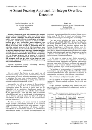 IT in Industry, vol. 2, no. 3, 2014 Published online 27-Oct-2014
ISSN (Print): 2204-0595
Copyright © Authors 98 ISSN (Online): 2203-1731
A Smart Fuzzing Approach for Integer Overflow
Detection
Jun Cai, Peng Zou, Jun He
The Academy of Equipment
Beijing, China
cjgfkd@163.com
Jinxin Ma
China Informaiton Technology Security Evaluation Center
Beijing, China
majinxin2003@126.com
Abstract—Fuzzing is one of the most commonly used methods
to detect software vulnerabilities, a major cause of information
security incidents. Although it has advantages of simple design
and low error report, its efficiency is usually poor. In this paper
we present a smart fuzzing approach for integer overflow
detection and a tool, SwordFuzzer, which implements this
approach. Unlike standard fuzzing techniques, which randomly
change parts of the input file with no information about the
underlying syntactic structure of the file, SwordFuzzer uses
online dynamic taint analysis to identify which bytes in the input
file are used in security sensitive operations and then focuses on
mutating such bytes. Thus, the generated inputs are more likely
to trigger potential vulnerabilities. We evaluated SwordFuzzer
with an example program and a number of real-world
applications. The experimental results show that SwordFuzzer
can accurately locate the key bytes of the input file and
dramatically improve the effectiveness of fuzzing in detecting
real-world vulnerabilities.
Keywords—information security; vulnerability detection;
dynamic taint analysis; smart fuzzing
I. INTRODUCTION
Software security has become a very import part of
information security in recent years. Vulnerabilities are one of
the root causes of security problems. Once they are exploited
by attackers, they may cause serious damages. Therefore,
vulnerability detection technology is gaining more and more
attention in the field of information security.
Vulnerability is a hole or a weakness in the application,
which can be a design flaw or an implementation bug.
Vulnerability allows an attacker to cause harm to the
stakeholders of an application. Stakeholders include the
application owner, application users, and other entities that rely
on the application [1]. There are many kinds of software
vulnerabilities, each has its special cause. It is impossible to
find a detection approach which can detect all kinds of
vulnerabilities. In this paper, we focus on how to detect integer
overflow vulnerability.
As shown in Table I, the annual number of identified
integer overflow vulnerabilities recorded by the National
Vulnerability Database (NVD [2]) is stable at around 110 since
2007. Moreover, the proportion of integer overflow
vulnerabilities in the total annual number of all vulnerabilities
is also stable at around 2%. Although this proportion does not
seem high, these vulnerabilities often have the highest severity
(with score 7~10). How to detect and eliminate integer
overflow vulnerability has becoming a hot research topic.
There are several techniques and tools to detect integer
overflows, such as KLEE [3], SAGE [4], BuzzFuzz [5] and so
on. KLEE performs symbolic execution to detect integer
overflows, while SAGE and BuzzFuzz perform white box
fuzzing. Though they are all famous and effective tools, they
all rely on source code which is not always available to users.
IntScope [6] is an excellent tool which performs binary-based
fuzzing, but it relies on static analysis. Our aim was to develop
a dynamic binary-based fuzzing method that is efficient for
integer overflow vulnerability detection.
In this paper, we present a smart fuzzing approach for
integer overflow detection and implement a tool called
SwordFuzzer which implements this approach. SwordFuzzer
currently works with x86 binaries on Linux and targets file
processors, while we plan to extend it to run on the Windows
operating system and target network packet processors.
The key ideas of our approach are: (1) using taint analysis
to identify the key bytes of input files that affect the security
sensitive operations of the target application; (2) focusing on
mutating those key bytes to trigger potential vulnerabilities.
Our contributions can be summarized as follows:
(1) We propose an effective dynamic integer overflow
vulnerability detection method combining fuzzing with taint
analysis.
(2) We implement a prototype called SwordFuzzer which
can perform fast online taint analysis and automatic fuzzing for
real-world binaries.
TABLE I. THE REPORTED ANNUAL NUMBER OF INTEGER OVERFLOWS
AND ALL VULNERABILITIES IN NVD FROM 2007 TO 2013
Year
Number of
Integer Overflows
Number of All
Vulnerabilities
Proportion
2013 96 5186 1.85
2012 104 5289 1.97
2011 92 4150 2.22
2010 112 4639 2.41
2009 129 5732 2.25
2008 112 5632 1.99
2007 126 6514 1.93
 