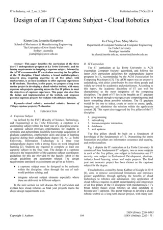 IT in Industry, vol. 2, no. 3, 2014 Published online 27-Oct-2014
ISSN (Print): 2204-0595
Copyright © Authors 104 ISSN (Online): 2203-1731
Design of an IT Capstone Subject - Cloud Robotics
Kieren Lim, Jayantha Katupitiya
School of Mechanical & Manufacturing Engineering
The University of New South Wales
Sydney, Australia
j.katupitiya@unsw.edu.au
Ka Ching Chan, Mary Martin
Department of Computer Science & Computer Engineering
La Trobe University
Bendigo, Australia
ka.chan@latrobe.edu.au, m.martin@latrobe.edu.au
Abstract—This paper describes the curriculum of the three
year IT undergraduate program at La Trobe University, and the
faculty requirements in designing a capstone subject, followed by
the ACM’s recommended IT curriculum covering the five pillars
of the IT discipline. Cloud robotics, a broad multidisciplinary
research area, requiring expertise in all five pillars with
mechatronics, is an ideal candidate to offer capstone experiences
to IT students. Therefore, in this paper, we propose a long term
master project in developing a cloud robotics testbed, with many
capstone sub-projects spanning across the five IT pillars, to meet
the objectives of capstone experience. This paper also describes
the design and implementation of the testbed, and proposes
potential capstone projects for students with different interests.
Keywords—cloud robotics; networked robotics; Internet of
Things; capstone projects; IT education
I. INTRODUCTION
A. Capstone Subject
As defined by the FSTE (Faculty of Science, Technology,
and Engineering) at La Trobe University, a capstone is a
culminating subject within the final year of a discipline course.
A capstone subject provides opportunities for students to
synthesis and demonstrate discipline knowledge acquisition of
graduate capabilities, employment skills and areas of learning
acquired during their undergraduate degree [1]. At La Trobe
University, Information Technology is a three year
undergraduate degree with a strong focus on work integrated
learning [2]. Students are required to complete at least one
capstone subject in the final year. The design of a capstone
subject is the responsibility of the capstone subject coordinator;
guidelines for this are provided by the faculty. Most of the
design guidelines are assessment related. The design
requirements unrelated to assessments are given as follows.
 a capstone subject must be designed to be authentic
within the discipline, often through the use of real-
world problem solving; and
 integrate relevant subject elements especially where
these are delivered in different subjects.
In the next section we will discuss the IT curriculum and
explain how cloud robotics as final year projects meets the
above design requirements well.
B. IT Curriculum
The IT curriculum at La Trobe University is ACS
(Australian Computer Society) accredited, and follows the
latest 2008 curriculum guidelines for undergraduate degree
programs in IT, recommended by the ACM (Association for
Computing Machinery) [3]. The ACM report was an extensive
undertaking, with direct contribution by over thirty people and
widely reviewed by academics and practitioners. According to
this report, the academic discipline of IT can well be
characterized as the most integrative of the computing
disciplines. The depth of IT lies in its breadth: an IT graduate
needs to be broad enough to recognize any computing need and
know something about possible solutions. The IT graduate
would be the one to select, create or assist to create, apply,
integrate, and administer the solution within the application
context [3]. This report also suggested the five pillars of the IT
discipline:
1. programming
2. networking
3. human-computer interaction
4. databases
5. web systems
The five pillars should be built on a foundation of
knowledge of the fundamentals of IT. Overarching the entire
foundation and pillars are information assurance and security,
and professionalism.
Fig. 1 depicts the IT curriculum at La Trobe University. It
consists of four fundamental IT subjects, two or more subjects
in each of the five pillars, one subject in Information and IT
security, one subject in Professional Development, electives,
industry based learning, minor and major projects. The final
year one semester project has been chosen as the capstone
subject for the degree.
Cloud robotics, coined by James Kuffner of Google in 2010
[4], aims to remove conventional limitations and introduce
greater capabilities through applying the benefits of cloud
technology to robotics and automation. Any application of
cloud robotics requires in-depth understanding and integration
of all five pillars of the IT discipline with mechatronics. IT’s
broad nature makes cloud robotics an ideal candidate to
become an IT capstone. This paper proposes to develop a cloud
robotic testbed as a long term master project, with many sub-
 