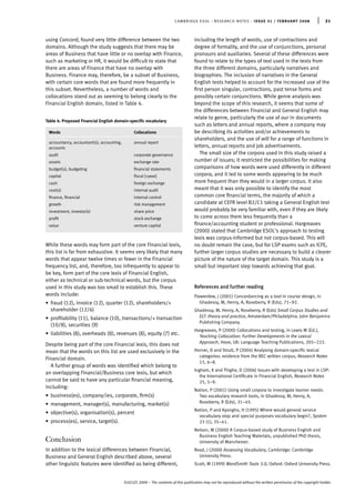 CAMBRIDGE ESOL : RESEARCH NOTES : ISSUE 31 / FEBRUARY 2008 | 21
using Concord, found very little difference between the two
domains. Although the study suggests that there may be
areas of Business that have little or no overlap with Finance,
such as marketing or HR, it would be difﬁcult to state that
there are areas of Finance that have no overlap with
Business. Finance may, therefore, be a subset of Business,
with certain core words that are found more frequently in
this subset. Nevertheless, a number of words and
collocations stand out as seeming to belong clearly to the
Financial English domain, listed in Table 4.
Table 4: Proposed Financial English domain-speciﬁc vocabulary
Words Collocations
accountancy, accountant(s), accounting, annual report
accounts
audit corporate governance
assets exchange rate
budget(s), budgeting ﬁnancial statements
capital ﬁscal [+year]
cash foreign exchange
cost(s) internal audit
ﬁnance, ﬁnancial internal control
growth risk management
investment, investor(s) share price
proﬁt stock exchange
value venture capital
While these words may form part of the core Financial lexis,
this list is far from exhaustive. It seems very likely that many
words that appear twelve times or fewer in the Financial
frequency list, and, therefore, too infrequently to appear to
be key, form part of the core lexis of Financial English,
either as technical or sub-technical words, but the corpus
used in this study was too small to establish this. These
words include:
• fraud (12), invoice (12), quarter (12), shareholders/+
shareholder (12/6)
• proﬁtability (11), balance (10), transactions/+ transaction
(10/8), securities (9)
• liabilities (8), overheads (8), revenues (8), equity (7) etc.
Despite being part of the core Financial lexis, this does not
mean that the words on this list are used exclusively in the
Financial domain.
A further group of words was identiﬁed which belong to
an overlapping Financial/Business core lexis, but which
cannot be said to have any particular ﬁnancial meaning,
including:
• business(es), company/ies, corporate, ﬁrm(s)
• management, manager(s), manufacturing, market(s)
• objective(s), organisation(s), percent
• process(es), service, target(s).
Conclusion
In addition to the lexical differences between Financial,
Business and General English described above, several
other linguistic features were identiﬁed as being different,
including the length of words, use of contractions and
degree of formality, and the use of conjunctions, personal
pronouns and auxiliaries. Several of these differences were
found to relate to the types of text used in the tests from
the three different domains, particularly narratives and
biographies. The inclusion of narratives in the General
English tests helped to account for the increased use of the
ﬁrst person singular, contractions, past tense forms and
possibly certain conjunctions. While genre analysis was
beyond the scope of this research, it seems that some of
the differences between Financial and General English may
relate to genre, particularly the use of our in documents
such as letters and annual reports, where a company may
be describing its activities and/or achievements to
shareholders, and the use of will for a range of functions in
letters, annual reports and job advertisements.
The small size of the corpora used in this study raised a
number of issues; it restricted the possibilities for making
comparisons of how words were used differently in different
corpora, and it led to some words appearing to be much
more frequent than they would in a larger corpus. It also
meant that it was only possible to identify the most
common core ﬁnancial terms, the majority of which a
candidate at CEFR level B2/C1 taking a General English test
would probably be very familiar with, even if they are likely
to come across them less frequently than a
ﬁnance/accounting student or professional. Hargreaves
(2000) stated that Cambridge ESOL’s approach to testing
lexis was corpus-informed but not corpus-based. This will
no doubt remain the case, but for LSP exams such as ICFE,
further larger corpus studies are necessary to build a clearer
picture of the nature of the target domain. This study is a
small but important step towards achieving that goal.
References and further reading
Flowerdew, J (2001) Concordancing as a tool in course design, in
Ghadessy, M, Henry, A, Roseberry, R (Eds), 71–92.
Ghadessy, M, Henry, A, Roseberry, R (Eds) Small Corpus Studies and
ELT: theory and practice, Amsterdam/Philadelphia: John Benjamins
Publishing Company.
Hargreaves, P (2000) Collocations and testing, in Lewis M (Ed.),
Teaching Collocation: Further Developments in the Lexical
Approach, Hove, UK: Language Teaching Publications, 205–223.
Horner, D and Strutt, P (2004) Analysing domain-speciﬁc lexical
categories: evidence from the BEC written corpus, Research Notes
15, 6–8.
Ingham, K and Thighe, D (2006) Issues with developing a test in LSP:
the International Certiﬁcate in Financial English, Research Notes
25, 5–9.
Nation, P (2001) Using small corpora to investigate learner needs:
Two vocabulary research tools, in Ghadessy, M, Henry, A,
Roseberry, R (Eds), 31–45.
Nation, P and Kyongho, H (1995) Where would general service
vocabulary stop and special purposes vocabulary begin?, System
23 (1), 35–41.
Nelson, M (2000) A Corpus-based study of Business English and
Business English Teaching Materials, unpublished PhD thesis,
University of Manchester.
Read, J (2000) Assessing Vocabulary, Cambridge: Cambridge
University Press.
Scott, M (1999) WordSmith Tools 3.0, Oxford: Oxford University Press.
©UCLES 2008 – The contents of this publication may not be reproduced without the written permission of the copyright holder.
 