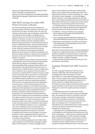 www.coe.int/t/dg4/linguistic/Source/Framework_EN.pdf
and for information on the Manual see
www.coe.int/T/DG4/Portfolio/documents/Manual%20for%
20relating%20Language%20Examinations%20ot%20the%
20CEF.pdf
34th ALTE meeting, November 2007,
Vilnius University, Lithuania
The 34th ALTE meeting, hosted by the Department of
Lithuanian Studies of Vilnius University in November 2007
was the ﬁrst to be held in the Baltic States. As usual, the
meeting consisted of two days of workshops, presentations
and meetings for ALTE members and afﬁliates plus a
conference day, this time held in the Parliament of the
Republic of Lithuania, and open to the general public. The
theme of the conference day was ‘Language Testing in
National Educational Systems: Communicating the Code of
Practice to Stakeholder Groups’ and was well attended by
testers, teachers and other educationalists from the region
as well as by ALTE members and others from all over
Europe. The conference day was opened by Virginija
Bu¯diene˙ the Vice-minister of the Ministry of Education and
Science and Vydas Gedvilas, a member of the Committee of
Education, Science and Culture of the Parliament of the
Republic of Lithuania.
Two presentations on the conference day were made by
Cambridge ESOL staff. The ﬁrst of these was made by Nick
Saville (Director, Research and Validation Group) on
Comparing Quality: What Language Teachers Need to Ask
Exam Providers. Nick argued that teachers often have an
important role in helping students to select a suitable exam
and, to help them do so, awareness of the principles of
assessment is of great beneﬁt. He likened choosing a public
exam to choosing a camera, where there are many choices
and the key to making the right choice is understanding
how different features may effect the uses the camera (or
exam) can be put to. Nick then outlined the work which
ALTE has done in providing tools with which stakeholders
can assess exams, and focussed particularly on those
used in relation to alignment to the CEFR and test quality.
Dr Neil Jones (Principal Research Co-ordinator, Research and
Validation Group) also made a presentation this time on
formative assessment, entitled Linking Learning and
Assessment: A Can-Do Framework. Neil spoke about the
need to link the cognitive and social dimensions of validity.
The cognitive dimension focuses on the process of learning
and may be viewed as an input to learning; the social
dimension relates to the output, or use of the learning and
is often described using Can Do statements. Neil outlined
some of the difﬁculties involved in such an undertaking,
such as the institutional misuse of assessment, the
conﬂicting roles of teachers and the poor professional
development of teachers with respect to assessment.
He argued that the solution was to develop a conceptual
framework in which language learning (the input) and
language use (the output) can be seen as different aspects
of a single, continual process.
Also in the conference programme were a Baltic Panel:
Social Integration and Testing Titular Languages in Baltic
States and presentations on national language testing
policy in their respective countries were made by Gilles
Breton, France; Cecille Carlsen, Norway; Kate Green of the
Department for Children, Schools and Families, UK – whose
talk related to Asset Languages – and Gitte Østergaard
Nielsen, Denmark. A round table followed this, with Kate
Green, Henk Kuijper (the Netherlands), Nick Saville (UK) and
Beate Zeidler (Germany) discussing issues around national
testing policy and answering questions from the ﬂoor.
As mentioned above, the conference day was just a part
of the whole ALTE meeting. Workshops were organised for
the ﬁrst two days of the meeting and were as follows:
• All Different – All Equal? Towards Cross-Language
Benchmarking Using Samples of Oral Production in
French, German and Italian
• Cross-Language Equating of Reading and Writing: an
Experimental Workshop by Neil Jones (Cambridge ESOL)
• Relating Your Examinations to the CEFR: an Introduction
to the Speciﬁcation and Standardisation Phase of the
Council of Europe Manual
• ALTE Auditor Training Workshop.
Apart from the ﬁnal workshop, these workshops displayed a
strong focus on aligning examinations and the CEFR. Neil’s
workshop employed a ranking task based on Thurstone’s
Paired Comparisons for exploring the links between written
samples and tasks in different languages.
Details of forthcoming ALTE events can be found on the
ALTE website: www.alte.org
Language Testing Forum 2007, Leicester,
UK
The 2007 Language Testing Forum (LTF) was held in
Leicester in November, with strong attendance from
Cambridge ESOL staff. As every year, LTF hosted
presentations on a wide range of language assessment
topics. This year’s guest lecture (which traditionally draws
on expertise beyond the testing ﬁeld) was given by Tim
Jordan, Professor of Cognitive Neuroscience at the
University of Leicester. Professor Jordan discussed the latest
research ﬁndings on how the brain reads and what these
ﬁndings tell us about the cognitive processes involved in
reading.
Fumiyo Nakatsuhara from the University of Essex
presented on conversational styles in group oral language
tests. She explored the impact of a test-taker’s own and
his/her group members’ characteristics (extroversion-
introversion and proﬁciency levels) on conversational
styles. The impact was also examined across three task
types and two group sizes. The study could have
implications for our understanding of the construct of group
oral tests, the fairness in peer-peer tests and the
development of rating scales.
Szilvia Papp from Cambridge ESOL gave a presentation
on Developing Can-Do statements for young learners in the
under 14 age group – a talk that was co-authored with Neil
Jones (Cambridge ESOL). The talk presented Cambridge
ESOL’s research methodology in constructing a set of Can
Do descriptors that are appropriate for assessing young
candidates and that could be linked to the Common
European Framework of Reference levels. Szilvia discussed
CAMBRIDGE ESOL : RESEARCH NOTES : ISSUE 31 / FEBRUARY 2008 | 33
©UCLES 2008 – The contents of this publication may not be reproduced without the written permission of the copyright holder.
 
