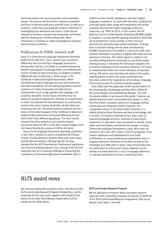 CAMBRIDGE ESOL : RESEARCH NOTES : ISSUE 31 / FEBRUARY 2008 | 35
©UCLES 2008 – The contents of this publication may not be reproduced without the written permission of the copyright holder.
recommendations for course provision and assessment
design. This volume will be of direct interest to providers
and users of general proﬁciency and EAP tests, as well as to
academic researchers and graduate students interested in
investigating test washback and impact. It will also be
relevant to teachers, lecturers and researchers concerned
with the development of EAP writing skills. More
information is available at: www.cambridgeesol.org/what-
we-do/research/silt.html
Publications by ESOL research staff
Issue 4/2 of the journal Language Assessment Quarterly,
published in mid-2007, was a special issue devoted to
differential item functioning in language assessment.
Among other articles, it included a co-authored paper by
Ardeshir Geranpayeh (Cambridge ESOL) and Anthony John
Kunnan (California State University, Los Angeles) entitled
Differential Item Functioning in Terms of Age in the
Certiﬁcate in Advanced English Examination. When
standardised English-language tests are administered to
test takers worldwide, the test-taking population could be
varied on a number of personal and educational
characteristics such as age, gender, ﬁrst language, and
academic discipline. As test tasks and items may not
always be prepared keeping this diversity of characteristics
in mind, it is essential for test developers to continuously
monitor their tests in terms of whether all test takers are
receiving a fair test. This study examines whether the test
items on the Listening paper of the Certiﬁcate in Advanced
English (CAE) examination functioned differently for test
takers from three different age groups. The main results
showed that while statistical and content analyses
procedures detected DIF in a few items, expert judges could
not clearly identify the sources of DIF for the items.
Issue 4/4 of Language Assessment Quarterly, published
in late 2007, contains an article co-authored by Thomas
O’Neill, Chad Buckendahl, Barbara Plake and Lynda Taylor,
entitled Recommending a Nursing Speciﬁc Passing
Standard for the IELTS Examination. Professional registration
and licensure testing programs (e.g. nursing) in the US and
elsewhere face an increasing challenge of measuring the
competency of internationally trained candidates, both in
relation to their clinical competence and their English
language competence. To assist with the latter, professional
licensing bodies often adopt well-established and widely
available international English language proﬁciency
measures, e.g. TOEFL or IELTS. In this context, the US
National Council of State Boards of Nursing (NCSBN) sought
to develop a nursing-speciﬁc passing standard on IELTS that
all US jurisdictions could consider in their licensure
decisions for internationally trained candidates. Findings
from a standard setting exercise were considered by
NCSBN’s Examination Committee in conjunction with other
relevant information to produce a legally defensible passing
standard on the test. This article reports in detail on the
standard setting exercise conducted as part of this policy-
making process; it describes the techniques adopted, the
procedures followed and the outcomes obtained. The study
is contextualised within the current literature on standard
setting. The article also describes the nature of the policy-
making process to which the study contributed and
discusses some of the implications of including a language
literacy test as part of a licensure testing program.
Early 2008 sees the publication of the second edition of
the Encyclopedia of Language and Education, edited by
Nancy Hornberger and published by Springer. This new
10-volume edition is successor to the earlier 7-volume set,
edited by David Corson and published by Kluwer in 1997.
That ﬁrst edition included a volume on Language Testing
and Assessment edited by Caroline Clapham. The
comparable volume in the latest edition (Volume 7) is
edited jointly by Elana Shohamy and Nancy Hornberger and
it contains 29 chapters covering the four topic areas of
assessing language domains, methods of assessment,
assessment in education, and assessment in society. Lynda
Taylor and Fiona Barker contributed the chapter on Using
Corpora for Language Assessment, a topic which was not
covered at all in the 1997 edition of the Encyclopedia. Their
chapter addresses early developments and major
contributions in corpus-building and exploitation, work in
progress and future directions in the ﬁeld, as well as the
challenges and difﬁculties it raises. They demonstrate how
the application of corpora and corpus linguistics to the
testing and assessment of L1 and L2 language proﬁciency
is now well-established and has a promising future.
IELTS award news
We announce below the recipients of the 13th Round of the
IELTS Joint-funded Research Program followed by a call for
proposals for the next round, together with details of the
winner of the 2007 IELTS Masters Award with a call for
entries for the 2008 award.
IELTS Joint-funded Research Program
We are pleased to announce those successful research
applicants who submitted proposals for Round 13 (2007/8)
of the IELTS Joint-funded Research Programme. They are as
follows: (see Table 1 overleaf)
 