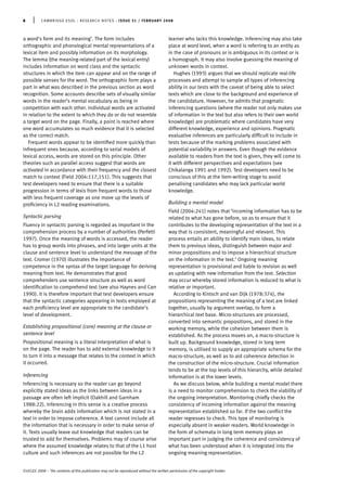 a word’s form and its meaning’. The form includes
orthographic and phonological mental representations of a
lexical item and possibly information on its morphology.
The lemma (the meaning-related part of the lexical entry)
includes information on word class and the syntactic
structures in which the item can appear and on the range of
possible senses for the word. The orthographic form plays a
part in what was described in the previous section as word
recognition. Some accounts describe sets of visually similar
words in the reader’s mental vocabulary as being in
competition with each other. Individual words are activated
in relation to the extent to which they do or do not resemble
a target word on the page. Finally, a point is reached where
one word accumulates so much evidence that it is selected
as the correct match.
Frequent words appear to be identiﬁed more quickly than
infrequent ones because, according to serial models of
lexical access, words are stored on this principle. Other
theories such as parallel access suggest that words are
activated in accordance with their frequency and the closest
match to context (Field 2004:117,151). This suggests that
test developers need to ensure that there is a suitable
progression in terms of lexis from frequent words to those
with less frequent coverage as one move up the levels of
proﬁciency in L2 reading examinations.
Syntactic parsing
Fluency in syntactic parsing is regarded as important in the
comprehension process by a number of authorities (Perfetti
1997). Once the meaning of words is accessed, the reader
has to group words into phrases, and into larger units at the
clause and sentence level to understand the message of the
text. Cromer (1970) illustrates the importance of
competence in the syntax of the target language for deriving
meaning from text. He demonstrates that good
comprehenders use sentence structure as well as word
identiﬁcation to comprehend text (see also Haynes and Carr
1990). It is therefore important that test developers ensure
that the syntactic categories appearing in texts employed at
each proﬁciency level are appropriate to the candidate’s
level of development.
Establishing propositional (core) meaning at the clause or
sentence level
Propositional meaning is a literal interpretation of what is
on the page. The reader has to add external knowledge to it
to turn it into a message that relates to the context in which
it occurred.
Inferencing
Inferencing is necessary so the reader can go beyond
explicitly stated ideas as the links between ideas in a
passage are often left implicit (Oakhill and Garnham
1988:22). Inferencing in this sense is a creative process
whereby the brain adds information which is not stated in a
text in order to impose coherence. A text cannot include all
the information that is necessary in order to make sense of
it. Texts usually leave out knowledge that readers can be
trusted to add for themselves. Problems may of course arise
where the assumed knowledge relates to that of the L1 host
culture and such inferences are not possible for the L2
learner who lacks this knowledge. Inferencing may also take
place at word level, when a word is referring to an entity as
in the case of pronouns or is ambiguous in its context or is
a homograph. It may also involve guessing the meaning of
unknown words in context.
Hughes (1993) argues that we should replicate real-life
processes and attempt to sample all types of inferencing
ability in our tests with the caveat of being able to select
texts which are close to the background and experience of
the candidature. However, he admits that pragmatic
inferencing questions (where the reader not only makes use
of information in the text but also refers to their own world
knowledge) are problematic where candidates have very
different knowledge, experience and opinions. Pragmatic
evaluative inferences are particularly difﬁcult to include in
tests because of the marking problems associated with
potential variability in answers. Even though the evidence
available to readers from the text is given, they will come to
it with different perspectives and expectations (see
Chikalanga 1991 and 1992). Test developers need to be
conscious of this at the item-writing stage to avoid
penalising candidates who may lack particular world
knowledge.
Building a mental model
Field (2004:241) notes that ‘incoming information has to be
related to what has gone before, so as to ensure that it
contributes to the developing representation of the text in a
way that is consistent, meaningful and relevant. This
process entails an ability to identify main ideas, to relate
them to previous ideas, distinguish between major and
minor propositions and to impose a hierarchical structure
on the information in the text.’ Ongoing meaning
representation is provisional and liable to revision as well
as updating with new information from the text. Selection
may occur whereby stored information is reduced to what is
relative or important.
According to Kintsch and van Dijk (1978:374), the
propositions representing the meaning of a text are linked
together, usually by argument overlap, to form a
hierarchical text base. Micro-structures are processed,
converted into semantic propositions, and stored in the
working memory, while the cohesion between them is
established. As the process moves on, a macro-structure is
built up. Background knowledge, stored in long term
memory, is utilised to supply an appropriate schema for the
macro-structure, as well as to aid coherence detection in
the construction of the micro-structure. Crucial information
tends to be at the top levels of this hierarchy, while detailed
information is at the lower levels.
As we discuss below, while building a mental model there
is a need to monitor comprehension to check the viability of
the ongoing interpretation. Monitoring chieﬂy checks the
consistency of incoming information against the meaning
representation established so far. If the two conﬂict the
reader regresses to check. This type of monitoring is
especially absent in weaker readers. World knowledge in
the form of schemata in long term memory plays an
important part in judging the coherence and consistency of
what has been understood when it is integrated into the
ongoing meaning representation.
6 | CAMBRIDGE ESOL : RESEARCH NOTES : ISSUE 31 / FEBRUARY 2008
©UCLES 2008 – The contents of this publication may not be reproduced without the written permission of the copyright holder.
 