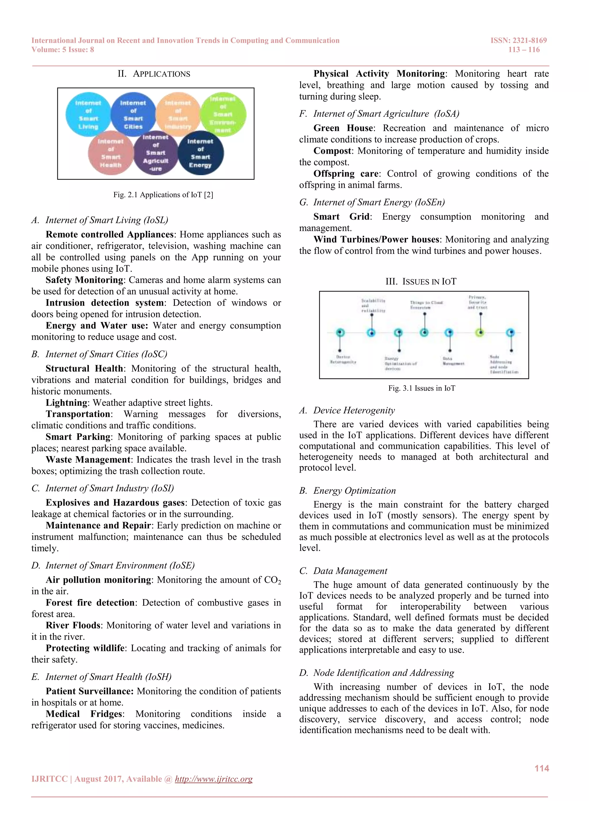 International Journal on Recent and Innovation Trends in Computing and Communication ISSN: 2321-8169
Volume: 5 Issue: 8 113 – 116
_______________________________________________________________________________________________
114
IJRITCC | August 2017, Available @ http://www.ijritcc.org
_______________________________________________________________________________________
II. APPLICATIONS
Fig. 2.1 Applications of IoT [2]
A. Internet of Smart Living (IoSL)
Remote controlled Appliances: Home appliances such as
air conditioner, refrigerator, television, washing machine can
all be controlled using panels on the App running on your
mobile phones using IoT.
Safety Monitoring: Cameras and home alarm systems can
be used for detection of an unusual activity at home.
Intrusion detection system: Detection of windows or
doors being opened for intrusion detection.
Energy and Water use: Water and energy consumption
monitoring to reduce usage and cost.
B. Internet of Smart Cities (IoSC)
Structural Health: Monitoring of the structural health,
vibrations and material condition for buildings, bridges and
historic monuments.
Lightning: Weather adaptive street lights.
Transportation: Warning messages for diversions,
climatic conditions and traffic conditions.
Smart Parking: Monitoring of parking spaces at public
places; nearest parking space available.
Waste Management: Indicates the trash level in the trash
boxes; optimizing the trash collection route.
C. Internet of Smart Industry (IoSI)
Explosives and Hazardous gases: Detection of toxic gas
leakage at chemical factories or in the surrounding.
Maintenance and Repair: Early prediction on machine or
instrument malfunction; maintenance can thus be scheduled
timely.
D. Internet of Smart Environment (IoSE)
Air pollution monitoring: Monitoring the amount of CO2
in the air.
Forest fire detection: Detection of combustive gases in
forest area.
River Floods: Monitoring of water level and variations in
it in the river.
Protecting wildlife: Locating and tracking of animals for
their safety.
E. Internet of Smart Health (IoSH)
Patient Surveillance: Monitoring the condition of patients
in hospitals or at home.
Medical Fridges: Monitoring conditions inside a
refrigerator used for storing vaccines, medicines.
Physical Activity Monitoring: Monitoring heart rate
level, breathing and large motion caused by tossing and
turning during sleep.
F. Internet of Smart Agriculture (IoSA)
Green House: Recreation and maintenance of micro
climate conditions to increase production of crops.
Compost: Monitoring of temperature and humidity inside
the compost.
Offspring care: Control of growing conditions of the
offspring in animal farms.
G. Internet of Smart Energy (IoSEn)
Smart Grid: Energy consumption monitoring and
management.
Wind Turbines/Power houses: Monitoring and analyzing
the flow of control from the wind turbines and power houses.
III. ISSUES IN IOT
Fig. 3.1 Issues in IoT
A. Device Heterogenity
There are varied devices with varied capabilities being
used in the IoT applications. Different devices have different
computational and communication capabilities. This level of
heterogeneity needs to managed at both architectural and
protocol level.
B. Energy Optimization
Energy is the main constraint for the battery charged
devices used in IoT (mostly sensors). The energy spent by
them in commutations and communication must be minimized
as much possible at electronics level as well as at the protocols
level.
C. Data Management
The huge amount of data generated continuously by the
IoT devices needs to be analyzed properly and be turned into
useful format for interoperability between various
applications. Standard, well defined formats must be decided
for the data so as to make the data generated by different
devices; stored at different servers; supplied to different
applications interpretable and easy to use.
D. Node Identification and Addressing
With increasing number of devices in IoT, the node
addressing mechanism should be sufficient enough to provide
unique addresses to each of the devices in IoT. Also, for node
discovery, service discovery, and access control; node
identification mechanisms need to be dealt with.
 