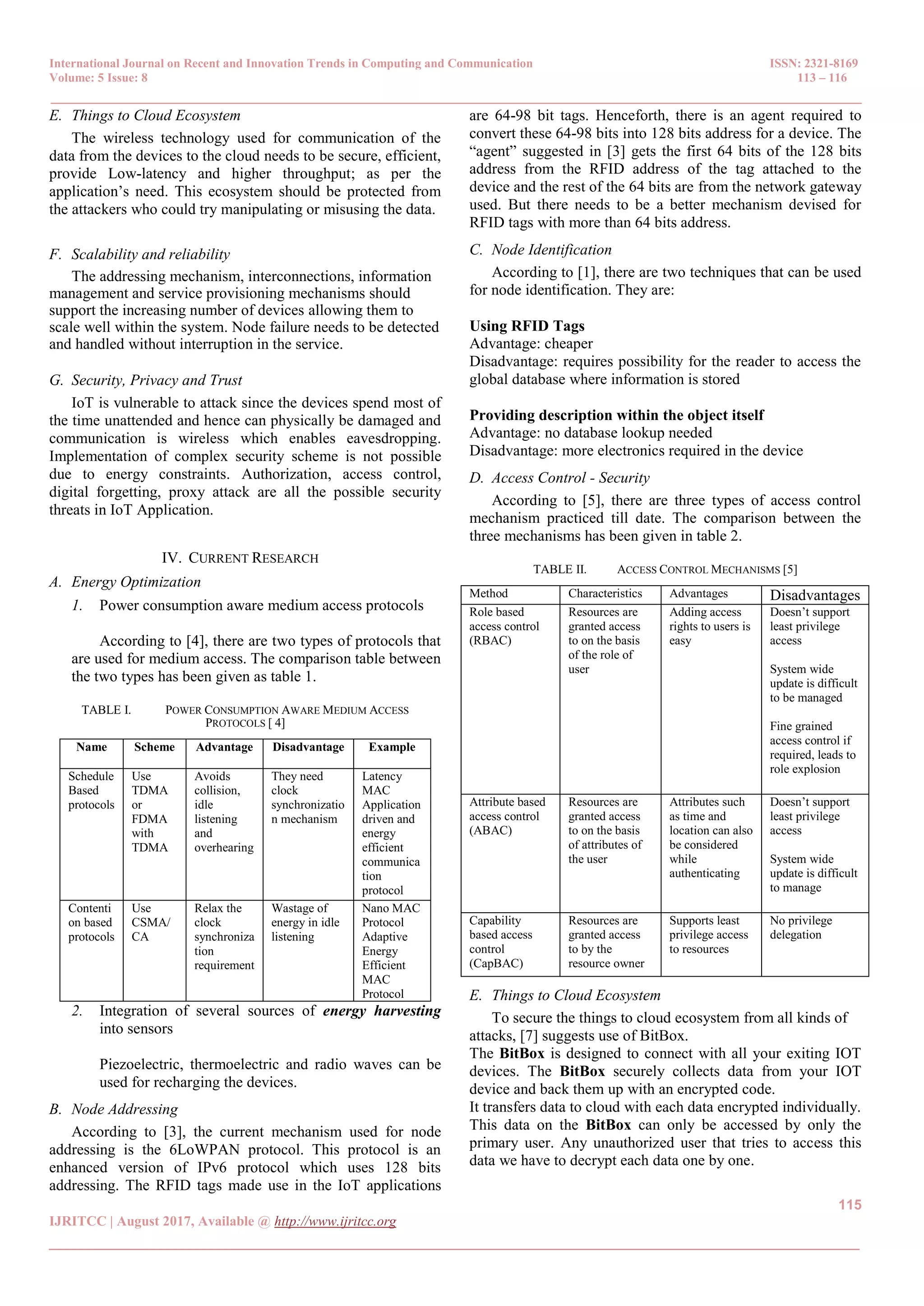International Journal on Recent and Innovation Trends in Computing and Communication ISSN: 2321-8169
Volume: 5 Issue: 8 113 – 116
_______________________________________________________________________________________________
115
IJRITCC | August 2017, Available @ http://www.ijritcc.org
_______________________________________________________________________________________
E. Things to Cloud Ecosystem
The wireless technology used for communication of the
data from the devices to the cloud needs to be secure, efficient,
provide Low-latency and higher throughput; as per the
application’s need. This ecosystem should be protected from
the attackers who could try manipulating or misusing the data.
F. Scalability and reliability
The addressing mechanism, interconnections, information
management and service provisioning mechanisms should
support the increasing number of devices allowing them to
scale well within the system. Node failure needs to be detected
and handled without interruption in the service.
G. Security, Privacy and Trust
IoT is vulnerable to attack since the devices spend most of
the time unattended and hence can physically be damaged and
communication is wireless which enables eavesdropping.
Implementation of complex security scheme is not possible
due to energy constraints. Authorization, access control,
digital forgetting, proxy attack are all the possible security
threats in IoT Application.
IV. CURRENT RESEARCH
A. Energy Optimization
1. Power consumption aware medium access protocols
According to [4], there are two types of protocols that
are used for medium access. The comparison table between
the two types has been given as table 1.
TABLE I. POWER CONSUMPTION AWARE MEDIUM ACCESS
PROTOCOLS [ 4]
Name Scheme Advantage Disadvantage Example
Schedule
Based
protocols
Use
TDMA
or
FDMA
with
TDMA
Avoids
collision,
idle
listening
and
overhearing
They need
clock
synchronizatio
n mechanism
Latency
MAC
Application
driven and
energy
efficient
communica
tion
protocol
Contenti
on based
protocols
Use
CSMA/
CA
Relax the
clock
synchroniza
tion
requirement
Wastage of
energy in idle
listening
Nano MAC
Protocol
Adaptive
Energy
Efficient
MAC
Protocol
2. Integration of several sources of energy harvesting
into sensors
Piezoelectric, thermoelectric and radio waves can be
used for recharging the devices.
B. Node Addressing
According to [3], the current mechanism used for node
addressing is the 6LoWPAN protocol. This protocol is an
enhanced version of IPv6 protocol which uses 128 bits
addressing. The RFID tags made use in the IoT applications
are 64-98 bit tags. Henceforth, there is an agent required to
convert these 64-98 bits into 128 bits address for a device. The
―agent‖ suggested in [3] gets the first 64 bits of the 128 bits
address from the RFID address of the tag attached to the
device and the rest of the 64 bits are from the network gateway
used. But there needs to be a better mechanism devised for
RFID tags with more than 64 bits address.
C. Node Identification
According to [1], there are two techniques that can be used
for node identification. They are:
Using RFID Tags
Advantage: cheaper
Disadvantage: requires possibility for the reader to access the
global database where information is stored
Providing description within the object itself
Advantage: no database lookup needed
Disadvantage: more electronics required in the device
D. Access Control - Security
According to [5], there are three types of access control
mechanism practiced till date. The comparison between the
three mechanisms has been given in table 2.
TABLE II. ACCESS CONTROL MECHANISMS [5]
Method Characteristics Advantages Disadvantages
Role based
access control
(RBAC)
Resources are
granted access
to on the basis
of the role of
user
Adding access
rights to users is
easy
Doesn’t support
least privilege
access
System wide
update is difficult
to be managed
Fine grained
access control if
required, leads to
role explosion
Attribute based
access control
(ABAC)
Resources are
granted access
to on the basis
of attributes of
the user
Attributes such
as time and
location can also
be considered
while
authenticating
Doesn’t support
least privilege
access
System wide
update is difficult
to manage
Capability
based access
control
(CapBAC)
Resources are
granted access
to by the
resource owner
Supports least
privilege access
to resources
No privilege
delegation
E. Things to Cloud Ecosystem
To secure the things to cloud ecosystem from all kinds of
attacks, [7] suggests use of BitBox.
The BitBox is designed to connect with all your exiting IOT
devices. The BitBox securely collects data from your IOT
device and back them up with an encrypted code.
It transfers data to cloud with each data encrypted individually.
This data on the BitBox can only be accessed by only the
primary user. Any unauthorized user that tries to access this
data we have to decrypt each data one by one.
 