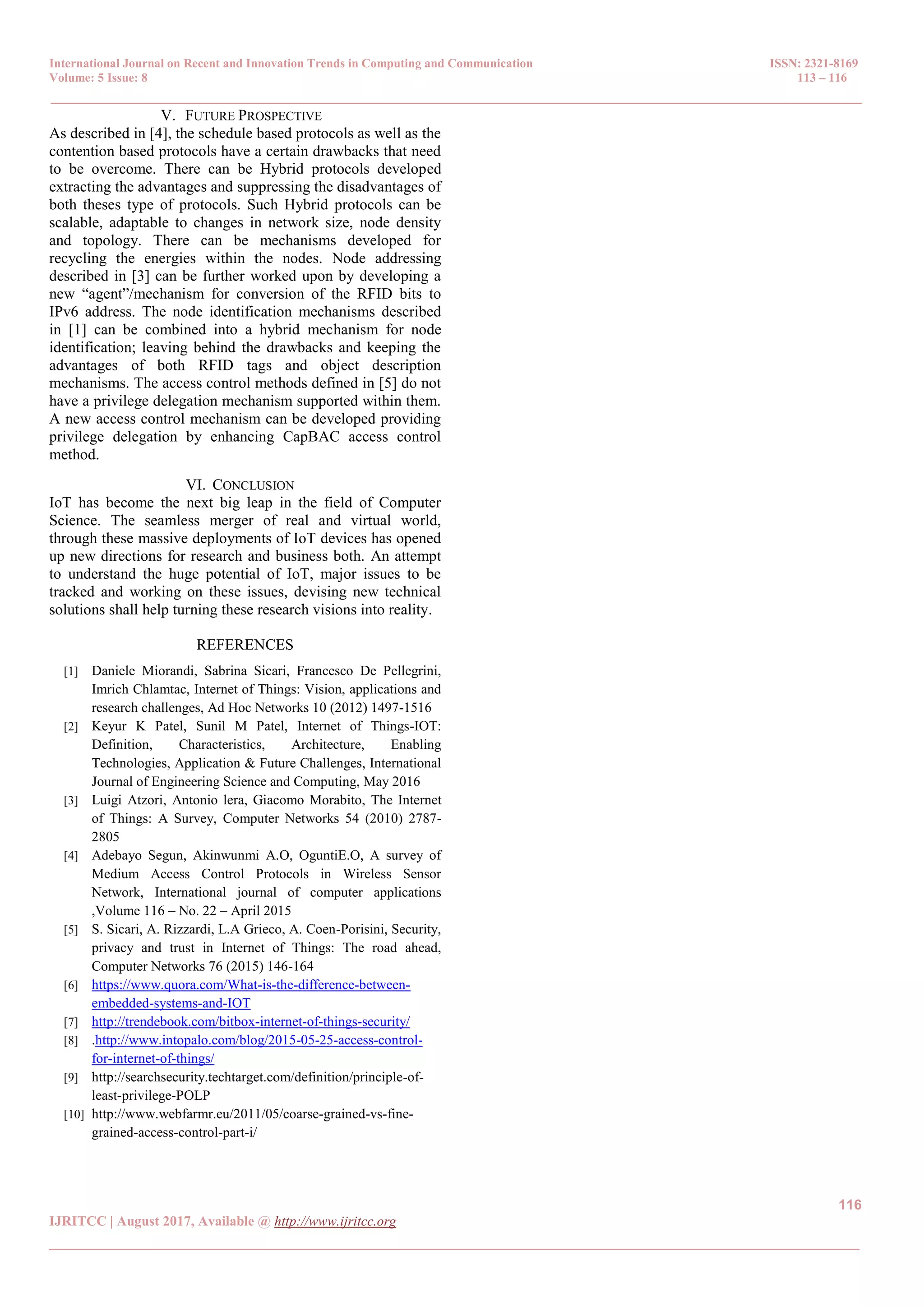International Journal on Recent and Innovation Trends in Computing and Communication ISSN: 2321-8169
Volume: 5 Issue: 8 113 – 116
_______________________________________________________________________________________________
116
IJRITCC | August 2017, Available @ http://www.ijritcc.org
_______________________________________________________________________________________
V. FUTURE PROSPECTIVE
As described in [4], the schedule based protocols as well as the
contention based protocols have a certain drawbacks that need
to be overcome. There can be Hybrid protocols developed
extracting the advantages and suppressing the disadvantages of
both theses type of protocols. Such Hybrid protocols can be
scalable, adaptable to changes in network size, node density
and topology. There can be mechanisms developed for
recycling the energies within the nodes. Node addressing
described in [3] can be further worked upon by developing a
new ―agent‖/mechanism for conversion of the RFID bits to
IPv6 address. The node identification mechanisms described
in [1] can be combined into a hybrid mechanism for node
identification; leaving behind the drawbacks and keeping the
advantages of both RFID tags and object description
mechanisms. The access control methods defined in [5] do not
have a privilege delegation mechanism supported within them.
A new access control mechanism can be developed providing
privilege delegation by enhancing CapBAC access control
method.
VI. CONCLUSION
IoT has become the next big leap in the field of Computer
Science. The seamless merger of real and virtual world,
through these massive deployments of IoT devices has opened
up new directions for research and business both. An attempt
to understand the huge potential of IoT, major issues to be
tracked and working on these issues, devising new technical
solutions shall help turning these research visions into reality.
REFERENCES
[1] Daniele Miorandi, Sabrina Sicari, Francesco De Pellegrini,
Imrich Chlamtac, Internet of Things: Vision, applications and
research challenges, Ad Hoc Networks 10 (2012) 1497-1516
[2] Keyur K Patel, Sunil M Patel, Internet of Things-IOT:
Definition, Characteristics, Architecture, Enabling
Technologies, Application & Future Challenges, International
Journal of Engineering Science and Computing, May 2016
[3] Luigi Atzori, Antonio lera, Giacomo Morabito, The Internet
of Things: A Survey, Computer Networks 54 (2010) 2787-
2805
[4] Adebayo Segun, Akinwunmi A.O, OguntiE.O, A survey of
Medium Access Control Protocols in Wireless Sensor
Network, International journal of computer applications
,Volume 116 – No. 22 – April 2015
[5] S. Sicari, A. Rizzardi, L.A Grieco, A. Coen-Porisini, Security,
privacy and trust in Internet of Things: The road ahead,
Computer Networks 76 (2015) 146-164
[6] https://www.quora.com/What-is-the-difference-between-
embedded-systems-and-IOT
[7] http://trendebook.com/bitbox-internet-of-things-security/
[8] .http://www.intopalo.com/blog/2015-05-25-access-control-
for-internet-of-things/
[9] http://searchsecurity.techtarget.com/definition/principle-of-
least-privilege-POLP
[10] http://www.webfarmr.eu/2011/05/coarse-grained-vs-fine-
grained-access-control-part-i/
 