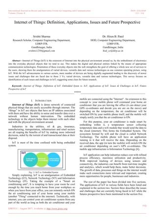 International Journal on Recent and Innovation Trends in Computing and Communication ISSN: 2321-8169
Volume: 5 Issue: 8 113 – 116
_______________________________________________________________________________________________
113
IJRITCC | August 2017, Available @ http://www.ijritcc.org
_______________________________________________________________________________________
Internet of Things: Definition, Applications, Issues and Future Prospective
Srishti Sharma
Research Scholar, Computer Engineering Department,
LDRP-ITR,
Gandhinagar, India
srishtis1258@gmail.com
Dr. Hiren B. Patel
HOD, Computer Engineering Department,
LDRP-ITR,
Gandhinagar, India
hod_ce@ldrp.ac.in
Abstract—Internet of Things (IoT) is the extension of Internet into the physical environment around us; by the embodiment of electronics
into the everyday physical objects that we tend to use. This makes the digital and physical entities linked by the means of appropriate
communication technologies. Penetration of these everyday objects into the web strengthens the goal of offering a whole new set of services to
the users, showing them the amalgamation of varied devices, versatile data and various technologies as one common operating picture, using
IoT. With the IoT advancements in various sectors, more number of devices are being digitally augmented leading to the discovery of newer
issues and challenges that are faced due to these 3 Vs; varied devices, versatile data and various technologies. This survey focuses on
identification of such issues and challenges in IoT; suggesting some clues for future research.
Keywords—Internet of Things; Definition of IoT; Embedded Sytem vs. IoT; Applications of IoT; Issues & Challenges in IoT; Future
Prospective of IoT
__________________________________________________*****_________________________________________________
I. INTRODUCTION
Internet of Things (IoT) is dense network of connected
physical things that are easily accessible through internet. The
―things‖ in IoT are objects that have an IP address associated
with them and have the ability to sense and transfer data over a
network without human intervention. The embedded
technology in the objects helps them interact with each other
and with the physical environment around.
Industries in the utilities, oil & gas, insurance,
manufacturing, transportation, infrastructure and retail sectors
are all reaping the benefits of IoT by making more informed
decisions, aided by the torrent of and transactional data at their
disposal.
IoT is most of the time confused with being embedded
system.
Fig. 1.1 IoT vs. Embedded System
Simply explaining, IoT is an amalgamation of Embedded
Technology (ET), Network Technology (NT) and Information
Technology (IT). Taking the example of a "Smart air
conditioning unit"; It is tempting to have your room be cool
enough by the time you reach home from your workplace so
when you leave from your office, you can remotely switch ON
the air conditioning unit of your home using your mobile
(another "Thing" connected to the internet). Technically, with
internet, you can control your air conditioner system from any
part of the world as long as both the air conditioner and your
mobile are connected using the "Internet". An extension to this
concept is: your mobile phone will command your home air
conditioner that you are leaving the office (it can detect your
GPS co-ordinates and decide you are are on the move) and
depending on the temperature, the air conditioner will be
switched ON by your mobile phone itself, and the mobile will
simply notify you that the air conditioner is ON.
For this purpose, your air conditioner is made smart by
embedding within it, a temperature sensor collecting
temperature data and a wifi module that would send the data to
the cloud (internet). This forms the Embedded System. The
ecosystem formed by wifi and the cloud is called Network
Technology. The mobile phone will have an application
running in it that will receive the data. Depending on the
received data, the app (in turn the mobile) will switch ON the
air conditioner depending on user’s GPS co-ordinates. The
mobile app infrastructure is Information Technology [6].
IoT application can help industries reduce cost with refined
process efficiency, maximize utilization and productivity.
With improved tracking of devices using sensors and
connectivity, the industries can benefit from real-time insights
and analytics, which would help them, make better decisions.
The growth of data, processes and things on the internet would
make such connections more relevant and important, creating
more opportunities for people, businesses and industries.
The rest of the paper has been divided into five sections.
The applications of IoT in various fields have been listed and
explained in the section two. Section three describes the issues
and challenges that are currently being faced in IoT while the
futures prospective have been mentioned in the section five.
 