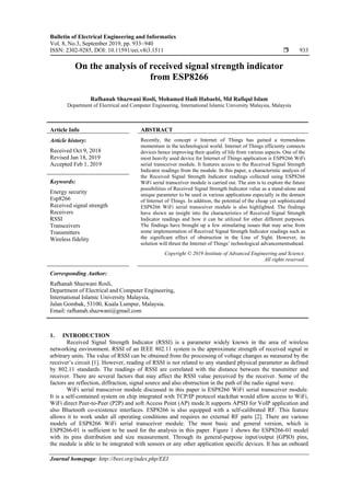 Bulletin of Electrical Engineering and Informatics
Vol. 8, No.3, September 2019, pp. 933~940
ISSN: 2302-9285, DOI: 10.11591/eei.v8i3.1511  933
Journal homepage: http://beei.org/index.php/EEI
On the analysis of received signal strength indicator
from ESP8266
Rafhanah Shazwani Rosli, Mohamed Hadi Habaebi, Md Rafiqul Islam
Department of Electrical and Computer Engineering, International Islamic University Malaysia, Malaysia
Article Info ABSTRACT
Article history:
Received Oct 9, 2018
Revised Jan 18, 2019
Accepted Feb 1, 2019
Recently, the concept o Internet of Things has gained a tremendous
momentum in the technological world. Internet of Things efficienty connects
devices hence improving their quality of life from various aspects. One of the
most heavily used device for Internet of Things application is ESP8266 WiFi
serial transceiver module. It features access to the Received Signal Strength
Indicator readings from the module. In this paper, a characteristic analysis of
the Received Signal Strength Indicator readings collected using ESP8266
WiFi serial transceiver module is carried out. The aim is to explore the future
possibilities of Received Signal Strength Indicator value as a stand-alone and
unique parameter to be used in various applications especially in the domain
of Internet of Things. In addition, the potential of the cheap yet sophisticated
ESP8266 WiFi serial transceiver module is also highlighted. The findings
have shown an insight into the characteristics of Received Signal Strength
Indicator readings and how it can be utilized for other different purposes.
The findings have brought up a few stimulating issues that may arise from
some implementation of Received Signal Strength Indicator readings such as
the significant effect of obstruction in the Line of Sight. However, its
solution will thrust the Internet of Things’ technological advancementsahead.
Keywords:
Energy security
Esp8266
Received signal strength
Receivers
RSSI
Transceivers
Transmitters
Wireless fidelity
Copyright © 2019 Institute of Advanced Engineering and Science.
All rights reserved.
Corresponding Author:
Rafhanah Shazwani Rosli,
Department of Electrical and Computer Engineering,
International Islamic University Malaysia,
Jalan Gombak, 53100, Kuala Lumpur, Malaysia.
Email: rafhanah.shazwani@gmail.com
1. INTRODUCTION
Received Signal Strength Indicator (RSSI) is a parameter widely known in the area of wireless
networking environment. RSSI of an IEEE 802.11 system is the approximate strength of received signal in
arbitrary units. The value of RSSI can be obtained from the processing of voltage changes as measured by the
receiver’s circuit [1]. However, reading of RSSI is not related to any standard physical parameter as defined
by 802.11 standards. The readings of RSSI are correlated with the distance between the transmitter and
receiver. There are several factors that may affect the RSSI value perceived by the receiver. Some of the
factors are reflection, diffraction, signal source and also obstruction in the path of the radio signal wave.
WiFi serial transceiver module discussed in this paper is ESP8266 WiFi serial transceiver module.
It is a self-contained system on chip integrated with TCP/IP protocol stackthat would allow access to WiFi,
WiFi direct Peer-to-Peer (P2P) and soft Access Point (AP) mode.It supports APSD for VoIP application and
also Bluetooth co-existence interfaces. ESP8266 is also equipped with a self-calibrated RF. This feature
allows it to work under all operating conditions and requires no external RF parts [2]. There are various
models of ESP8266 WiFi serial transceiver module. The most basic and general version, which is
ESP8266-01 is sufficient to be used for the analysis in this paper. Figure 1 shows the ESP8266-01 model
with its pins distribution and size measurement. Through its general-purpose input/output (GPIO) pins,
the module is able to be integrated with sensors or any other application specific devices. It has an onboard
 