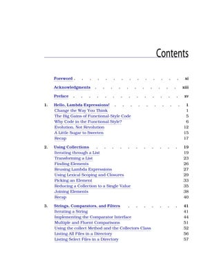 Contents
Foreword . . . . . . . . . . . . . . xi
Acknowledgments . . . . . . . . . . . xiii
Preface . . . . . . . . . . . . . . xv
1. Hello, Lambda Expressions! . . . . . . . . . 1
Change the Way You Think 1
The Big Gains of Functional-Style Code 5
Why Code in the Functional Style? 6
Evolution, Not Revolution 12
A Little Sugar to Sweeten 15
Recap 17
2. Using Collections . . . . . . . . . . . 19
Iterating through a List 19
Transforming a List 23
Finding Elements 26
Reusing Lambda Expressions 27
Using Lexical Scoping and Closures 29
Picking an Element 33
Reducing a Collection to a Single Value 35
Joining Elements 38
Recap 40
3. Strings, Comparators, and Filters . . . . . . . 41
Iterating a String 41
Implementing the Comparator Interface 44
Multiple and Fluent Comparisons 51
Using the collect Method and the Collectors Class 52
Listing All Files in a Directory 56
Listing Select Files in a Directory 57
 