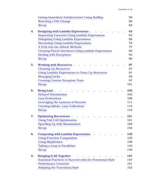 Listing Immediate Subdirectories Using flatMap 59
Watching a File Change 60
Recap 62
4. Designing with Lambda Expressions . . . . . . . 63
Separating Concerns Using Lambda Expressions 63
Delegating Using Lambda Expressions 68
Decorating Using Lambda Expressions 72
A Peek into the default Methods 77
Creating Fluent Interfaces Using Lambda Expressions 80
Dealing with Exceptions 83
Recap 86
5. Working with Resources . . . . . . . . . . 87
Cleaning Up Resources 87
Using Lambda Expressions to Clean Up Resources 91
Managing Locks 95
Creating Concise Exception Tests 97
Recap 101
6. Being Lazy . . . . . . . . . . . . . 103
Delayed Initialization 103
Lazy Evaluations 108
Leveraging the Laziness of Streams 111
Creating Infinite, Lazy Collections 115
Recap 119
7. Optimizing Recursions . . . . . . . . . . 121
Using Tail-Call Optimization 121
Speeding Up with Memoization 129
Recap 134
8. Composing with Lambda Expressions . . . . . . 135
Using Function Composition 135
Using MapReduce 138
Taking a Leap to Parallelize 143
Recap 145
9. Bringing It All Together . . . . . . . . . 147
Essential Practices to Succeed with the Functional Style 147
Performance Concerns 151
Adopting the Functional Style 153
Contents • viii
 
