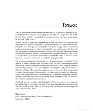 Foreword
Venkat Subramaniam would never be described as a “waterfall” sort of guy. So,
when he mentioned that he was starting on a Java 8 book—long before the design
of Java 8 was settled—I was not at all surprised. It was clear this was going to
be an “agile” book project.
Despite having to more than occasionally rework the text as the language and
library features evolved, Venkat had a secret advantage—he knew where we were
going. The Java 8 design was heavily influenced by the core principles of functional
programming: functions as values, immutability, and statelessness. We didn’t do
this because functional programming is trendy or cool; we did it because programs
that are expressed as stateless transformations on immutable data, rather than
as modifications of mutable data structures, tend to be easier to read and main-
tain, to be less error prone, and to parallelize more gracefully.
The new features introduced in Java 8 were designed together to facilitate devel-
opment of more expressive and parallel-friendly libraries. Lambda expressions
reduce the syntactic overhead of encoding behavior as data; default methods
allow existing libraries to evolve over time, enabling core JDK classes such as
Collections to take advantage of lambda expressions; the java.util.stream package
leverages these language features to offer rich aggregate operations on collections,
arrays, and other data sources in a declarative, expressive, and parallel-friendly
manner. All of this adds up to more powerful and performant code, as well as a
more pleasant programming experience.
This book not only provides lots of examples of how to use these new features,
but offers readers a peek into the underlying principles behind their design, and
why they result in better code. Let Venkat be your guide to this new and improved
Java—you’re in for a treat.
Brian Goetz
Java Language Architect, Oracle Corporation
September 2013
report erratum • discuss
 