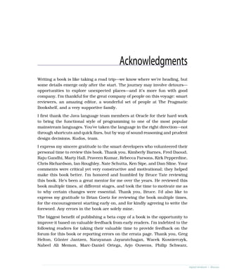 Acknowledgments
Writing a book is like taking a road trip—we know where we’re heading, but
some details emerge only after the start. The journey may involve detours—
opportunities to explore unexpected places—and it’s more fun with good
company. I’m thankful for the great company of people on this voyage: smart
reviewers, an amazing editor, a wonderful set of people at The Pragmatic
Bookshelf, and a very supportive family.
I first thank the Java language team members at Oracle for their hard work
to bring the functional style of programming to one of the most popular
mainstream languages. You’ve taken the language in the right direction—not
through shortcuts and quick fixes, but by way of sound reasoning and prudent
design decisions. Kudos, team.
I express my sincere gratitude to the smart developers who volunteered their
personal time to review this book. Thank you, Kimberly Barnes, Fred Daoud,
Raju Gandhi, Marty Hall, Praveen Kumar, Rebecca Parsons, Kirk Pepperdine,
Chris Richardson, Ian Roughley, Nate Schutta, Ken Sipe, and Dan Sline. Your
comments were critical yet very constructive and motivational; they helped
make this book better. I’m honored and humbled by Bruce Tate reviewing
this book. He’s been a great mentor for me over the years. He reviewed this
book multiple times, at different stages, and took the time to motivate me as
to why certain changes were essential. Thank you, Bruce. I’d also like to
express my gratitude to Brian Goetz for reviewing the book multiple times,
for the encouragement starting early on, and for kindly agreeing to write the
foreword. Any errors in the book are solely mine.
The biggest benefit of publishing a beta copy of a book is the opportunity to
improve it based on valuable feedback from early readers. I’m indebted to the
following readers for taking their valuable time to provide feedback on the
forum for this book or reporting errors on the errata page. Thank you, Greg
Helton, Günter Jantzen, Narayanan Jayaratchagan, Wacek Kusnierczyk,
Nabeel Ali Memon, Marc-Daniel Ortega, Arjo Ouwens, Philip Schwarz,
report erratum • discuss
 