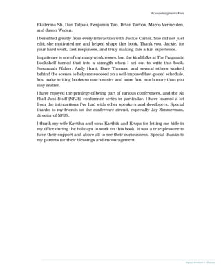 Ekaterina Sh, Dan Talpau, Benjamin Tan, Brian Tarbox, Marco Vermeulen,
and Jason Weden.
I benefited greatly from every interaction with Jackie Carter. She did not just
edit; she motivated me and helped shape this book. Thank you, Jackie, for
your hard work, fast responses, and truly making this a fun experience.
Impatience is one of my many weaknesses, but the kind folks at The Pragmatic
Bookshelf turned that into a strength when I set out to write this book.
Susannah Pfalzer, Andy Hunt, Dave Thomas, and several others worked
behind the scenes to help me succeed on a self-imposed fast-paced schedule.
You make writing books so much easier and more fun, much more than you
may realize.
I have enjoyed the privilege of being part of various conferences, and the No
Fluff Just Stuff (NFJS) conference series in particular. I have learned a lot
from the interactions I’ve had with other speakers and developers. Special
thanks to my friends on the conference circuit, especially Jay Zimmerman,
director of NFJS.
I thank my wife Kavitha and sons Karthik and Krupa for letting me hide in
my office during the holidays to work on this book. It was a true pleasure to
have their support and above all to see their curiousness. Special thanks to
my parents for their blessings and encouragement.
Acknowledgments • xiv
report erratum • discuss
 