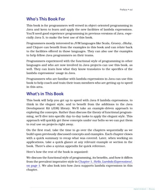 Who’s This Book For
This book is for programmers well versed in object-oriented programming in
Java and keen to learn and apply the new facilities of lambda expressions.
You’ll need good experience programming in previous versions of Java, espe-
cially Java 5, to make the best use of this book.
Programmers mostly interested in JVM languages like Scala, Groovy, JRuby,
and Clojure can benefit from the examples in this book and can relate back
to the facilities offered in those languages. They can also use the examples
to help fellow Java programmers on their teams.
Programmers experienced with the functional style of programming in other
languages and who are now involved in Java projects can use this book, as
well. They can learn how what they know translates to the specifics of the
lambda expressions’ usage in Java.
Programmers who are familiar with lambda expressions in Java can use this
book to help coach and train their team members who are getting up to speed
in this area.
What’s in This Book
This book will help you get up to speed with Java 8 lambda expressions, to
think in the elegant style, and to benefit from the additions to the Java
Development Kit (JDK) library. We’ll take an example-driven approach to
exploring the concepts. Rather than discuss the theory of functional program-
ming, we’ll dive into specific day-to-day tasks to apply the elegant style. This
approach will quickly get these concepts under our belts so we can put them
to real use on projects right away.
On the first read, take the time to go over the chapters sequentially as we
build upon previously discussed concepts and examples. Each chapter closes
with a quick summary to recap what was covered. Later, when working on
applications, take a quick glance at any relevant example or section in the
book. There’s also a syntax appendix for quick reference.
Here’s how the rest of the book is organized:
We discuss the functional style of programming, its benefits, and how it differs
from the prevalent imperative style in Chapter 1, Hello, Lambda Expressions!,
on page 1. We also look into how Java supports lambda expressions in this
chapter.
Preface • xvi
report erratum • discuss
 