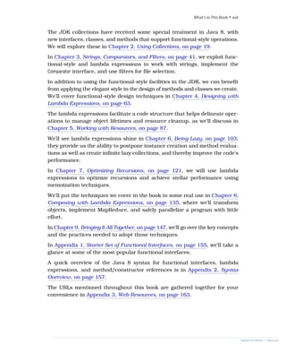 The JDK collections have received some special treatment in Java 8, with
new interfaces, classes, and methods that support functional-style operations.
We will explore these in Chapter 2, Using Collections, on page 19.
In Chapter 3, Strings, Comparators, and Filters, on page 41, we exploit func-
tional-style and lambda expressions to work with strings, implement the
Comparator interface, and use filters for file selection.
In addition to using the functional-style facilities in the JDK, we can benefit
from applying the elegant style in the design of methods and classes we create.
We’ll cover functional-style design techniques in Chapter 4, Designing with
Lambda Expressions, on page 63.
The lambda expressions facilitate a code structure that helps delineate oper-
ations to manage object lifetimes and resource cleanup, as we’ll discuss in
Chapter 5, Working with Resources, on page 87.
We’ll see lambda expressions shine in Chapter 6, Being Lazy, on page 103;
they provide us the ability to postpone instance creation and method evalua-
tions as well as create infinite lazy collections, and thereby improve the code’s
performance.
In Chapter 7, Optimizing Recursions, on page 121, we will use lambda
expressions to optimize recursions and achieve stellar performance using
memoization techniques.
We’ll put the techniques we cover in the book to some real use in Chapter 8,
Composing with Lambda Expressions, on page 135, where we’ll transform
objects, implement MapReduce, and safely parallelize a program with little
effort.
In Chapter 9, Bringing It All Together, on page 147, we’ll go over the key concepts
and the practices needed to adopt those techniques.
In Appendix 1, Starter Set of Functional Interfaces, on page 155, we’ll take a
glance at some of the most popular functional interfaces.
A quick overview of the Java 8 syntax for functional interfaces, lambda
expressions, and method/constructor references is in Appendix 2, Syntax
Overview, on page 157.
The URLs mentioned throughout this book are gathered together for your
convenience in Appendix 3, Web Resources, on page 163.
report erratum • discuss
What’s in This Book • xvii
 