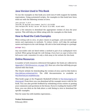 Java Version Used in This Book
To run the examples in this book you need Java 8 with support for lambda
expressions. Using automated scripts, the examples in this book have been
tried out with the following version of Java:
java version "1.8.0"
Java(TM) SE Runtime Environment (build 1.8.0-b128)
Java HotSpot(TM) 64-Bit Server VM (build 25.0-b69, mixed mode)
Take a few minutes to download the appropriate version of Java for your
system. This will help you follow along with the examples in this book.
How to Read the Code Examples
When writing code in Java, we place classes in packages, and executable state-
ments and expressions in methods. To reduce clutter, we’ll skip the package
names and imports in the code listings. All code in this book belongs to a package:
package fpij;
Any executable code not listed within a method is part of an undisplayed main()
method. When going through the code listings, if you have an urge to look at the
full source code, remember it’s only a click away at the website for this book.
Online Resources
A number of web resources referenced throughout the book are collected in
Appendix 3, Web Resources, on page 163. Here are a few that will help you get
started with this book:
The Oracle website for downloading the version of Java used in this book is
https://jdk8.java.net/download.html. The JDK documentation is available at
http://download.java.net/jdk8/docs/api.
This book’s page at the Pragmatic Bookshelf website is http://www.pragprog.com/
titles/vsjava8. From there you can download all the example source code for the
book. You can also provide feedback by submitting errata entries or posting
your comments and questions in the forum. If you’re reading the book in PDF
form, you can click on the link above a code listing to view or download the
specific examples.
Now for some fun with lambda expressions…
Venkat Subramaniam
February 2014
Preface • xviii
report erratum • discuss
 