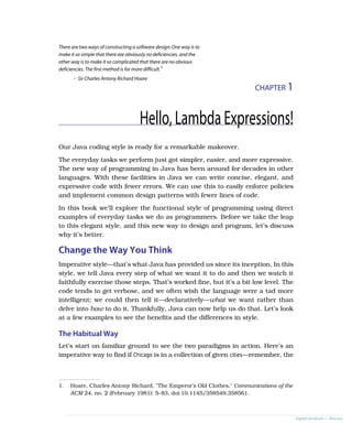 CHAPTER 1
There are two ways of constructing a software design: One way is to
make it so simple that there are obviously no deficiencies, and the
other way is to make it so complicated that there are no obvious
deficiencies. The first method is far more difficult.1
➤ Sir Charles Antony Richard Hoare
Hello,LambdaExpressions!
Our Java coding style is ready for a remarkable makeover.
The everyday tasks we perform just got simpler, easier, and more expressive.
The new way of programming in Java has been around for decades in other
languages. With these facilities in Java we can write concise, elegant, and
expressive code with fewer errors. We can use this to easily enforce policies
and implement common design patterns with fewer lines of code.
In this book we’ll explore the functional style of programming using direct
examples of everyday tasks we do as programmers. Before we take the leap
to this elegant style, and this new way to design and program, let’s discuss
why it’s better.
Change the Way You Think
Imperative style—that’s what Java has provided us since its inception. In this
style, we tell Java every step of what we want it to do and then we watch it
faithfully exercise those steps. That’s worked fine, but it’s a bit low level. The
code tends to get verbose, and we often wish the language were a tad more
intelligent; we could then tell it—declaratively—what we want rather than
delve into how to do it. Thankfully, Java can now help us do that. Let’s look
at a few examples to see the benefits and the differences in style.
The Habitual Way
Let’s start on familiar ground to see the two paradigms in action. Here’s an
imperative way to find if Chicago is in a collection of given cities—remember, the
1. Hoare, Charles Antony Richard, "The Emperor’s Old Clothes," Communications of the
ACM 24, no. 2 (February 1981): 5–83, doi:10.1145/358549.358561.
report erratum • discuss
 