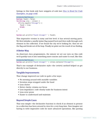 listings in this book only have snippets of code (see How to Read the Code
Examples, on page xviii).
introduction/fpij/Cities.java
boolean found = false;
for(String city : cities) {
if(city.equals("Chicago")) {
found = true;
break;
}
}
System.out.println("Found chicago?:" + found);
This imperative version is noisy and low level; it has several moving parts.
We first initialize a smelly boolean flag named found and then walk through each
element in the collection. If we found the city we’re looking for, then we set
the flag and break out of the loop. Finally we print out the result of our finding.
A Better Way
As observant Java programmers, the minute we set our eyes on this code
we’d quickly turn it into something more concise and easier to read, like this:
introduction/fpij/Cities.java
System.out.println("Found chicago?:" + cities.contains("Chicago"));
That’s one example of declarative style—the contains() method helped us get
directly to our business.
Tangible Improvements
That change improved our code in quite a few ways:
• No messing around with mutable variables
• Iteration steps wrapped under the hood
• Less clutter
• Better clarity; retains our focus
• Less impedance; code closely trails the business intent
• Less error prone
• Easier to understand and maintain
Beyond Simple Cases
That was simple—the declarative function to check if an element is present
in a collection has been around in Java for a very long time. Now imagine not
having to write imperative code for more advanced operations, like parsing
Chapter 1. Hello, Lambda Expressions! • 2
report erratum • discuss
 