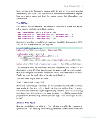 files, working with databases, making calls to web services, programming
concurrency, and so on. Java now makes it possible to write concise, elegant,
less error-prone code, not just for simple cases, but throughout our
applications.
The Old Way
Let’s look at another example. We’ll define a collection of prices and try out
a few ways to total discounted price values.
final List<BigDecimal> prices = Arrays.asList(
new BigDecimal("10"), new BigDecimal("30"), new BigDecimal("17"),
new BigDecimal("20"), new BigDecimal("15"), new BigDecimal("18"),
new BigDecimal("45"), new BigDecimal("12"));
Suppose we’re asked to total the prices greater than $20, discounted by 10%.
Let’s do that in the habitual Java way first.
introduction/fpij/DiscountImperative.java
BigDecimal totalOfDiscountedPrices = BigDecimal.ZERO;
for(BigDecimal price : prices) {
if(price.compareTo(BigDecimal.valueOf(20)) > 0)
totalOfDiscountedPrices =
totalOfDiscountedPrices.add(price.multiply(BigDecimal.valueOf(0.9)));
}
System.out.println("Total of discounted prices: " + totalOfDiscountedPrices);
That’s familiar code; we start with a mutable variable to hold the total of the
discounted prices. We then loop through the prices, pick each price greater
than $20, compute each item’s discounted value, and add those to the total.
Finally we print the total value of the discounted prices.
And here’s the output from the code.
Total of discounted prices: 67.5
It worked, but writing it feels dirty. It’s no fault of ours; we had to use what
was available. But the code is fairly low level—it suffers from “primitive
obsession” and defies the single-responsibility principle. Those of us working
from home have to keep this code away from the eyes of kids aspiring to be
programmers, for they may be dismayed and sigh, “That’s what you do for a
living?”
A Better Way, Again
Now we can do better—a lot better. Our code can resemble the requirement
specification. This will help reduce the gap between the business needs and
report erratum • discuss
Change the Way You Think • 3
 