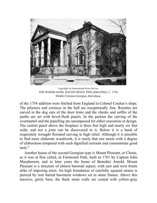 Copyright, by International News Service.
THE WOODLANDS, SOUTH FRONT. PHILADELPHIA, C. 1770.
Middle Colonies Georgian, third phase.
of the 1754 addition were fetched from England in Colonel Coultas’s ships.
The pilasters and cornices in the hall are exceptionally fine. Rosettes are
carved in the dog ears of the door trims and the cheeks and soffits of the
jambs are set with bevel-flush panels. In the parlour the carving of the
overmantel and the panelling are unsurpassed for either execution or design.
The central panel above the fireplace is three feet high and nearly six feet
wide, and not a joint can be discovered in it. Below it is a band of
exquisitely wrought floriated carving in high relief. Although it is possible
to find more elaborate woodwork, it is rarely that one meets with a degree
of elaboration tempered with such dignified restraint and consummate good
taste.”
Another house of the second Georgian type is Mount Pleasant, or Clunie,
as it was at first called, in Fairmount Park, built in 1761 by Captain John
Macpherson, and in later years the home of Benedict Arnold. Mount
Pleasant is a structure of almost baronial aspect, with east and west fronts
alike of imposing mien. An high foundation of carefully squared stones is
pierced by iron barred basement windows set in stone frames. Above this
massive, grisly base, the thick stone walls are coated with yellow-grey
 