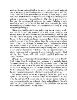 roughcast. Heavy quoins of brick at the corners and, at the north and south
ends of the building, great quadruple chimneys joined into one at the top by
arches, create an air of more than usual solidity. A broad flight of stone
steps, their iron balustrades overgrown with a bushy mass of honeysuckle,
leads up to a doorway of generous breadth. The pillars at each side of the
door and the superimposed pediment, the ornate Palladian window
immediately above on the second floor and, above that again, the cornice
pediment springing from the eaves, all contribute to set a stamp of courtly
distinction upon the pile.
Above the second floor the hipped roof springs, pierced east and west by
two graceful dormers and crowned by a well turned balustrade that
traverses nearly the whole distance between the chimneys. The fan light
over the door has remarkably heavy, fluted mullions and much of the detail
throughout the house, though highly wrought, is heavy. The two flanking
outbuildings, set 30 or 40 feet distant from the northeast and southeast
corners of the house, designed for servants’ quarters and domestic offices,
give Mount Pleasant a peculiarly striking appearance. Without them it
would be only an unusually handsome Georgian country house, with them it
at once takes on the manorial port of one of the old Virginia mansions. The
interior woodwork, both upstairs and down, is rich in elaboration of detail,
and the door frames, with their heavily moulded pediments, are
exceptionally fine.
Cliveden, the third member of the second group, was built in 1761 by
Chief Justice Chew. Its solid and heavy masonry is of carefully dressed
Germantown stone, and at the peaks of the gables and corners of the roof
are great stone urns. Back of the house are two wings, one semi-detached
and the other entirely so, used for servants’ quarters and domestic offices.
All the features and detail about Cliveden are thoroughly in keeping with
the same characteristics as in the other two houses already described.
The windows are broad and fill a great part of the wall space in the
façade, and the doorway is an essential feature that has been made the most
of by the architect. Both indoors and out the strongly classic feeling has
been emphasised in pillar and pediment, pilaster and entablature. Triglyphs,
guttæ and every other detail of classic embellishment have been wrought
with the nice precision due a worthy subject.
 