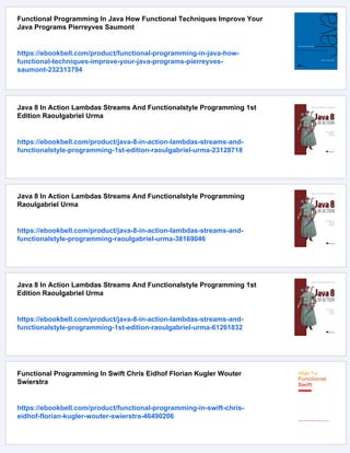 Functional Programming In Java How Functional Techniques Improve Your
Java Programs Pierreyves Saumont
https://ebookbell.com/product/functional-programming-in-java-how-
functional-techniques-improve-your-java-programs-pierreyves-
saumont-232313794
Java 8 In Action Lambdas Streams And Functionalstyle Programming 1st
Edition Raoulgabriel Urma
https://ebookbell.com/product/java-8-in-action-lambdas-streams-and-
functionalstyle-programming-1st-edition-raoulgabriel-urma-23128718
Java 8 In Action Lambdas Streams And Functionalstyle Programming
Raoulgabriel Urma
https://ebookbell.com/product/java-8-in-action-lambdas-streams-and-
functionalstyle-programming-raoulgabriel-urma-38169046
Java 8 In Action Lambdas Streams And Functionalstyle Programming 1st
Edition Raoulgabriel Urma
https://ebookbell.com/product/java-8-in-action-lambdas-streams-and-
functionalstyle-programming-1st-edition-raoulgabriel-urma-61261832
Functional Programming In Swift Chris Eidhof Florian Kugler Wouter
Swierstra
https://ebookbell.com/product/functional-programming-in-swift-chris-
eidhof-florian-kugler-wouter-swierstra-46490206
 