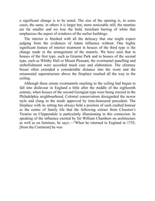 a significant change is to be noted. The size of the opening is, in some
cases, the same, in others it is larger but, more noticeable still, the muntins
are far smaller and we lose the bold, trenchant barring of white that
emphasises the aspect of windows of the earlier buildings.
The interior is finished with all the delicacy that one might expect
judging from the evidences of Adam influence without. One highly
significant feature of interior treatment in houses of the third type is the
change made in the arrangement of the mantels. We have seen that in
houses of the first type, such as Graeme Park and in houses of the second
type, such as Whitby Hall or Mount Pleasant, the overmantel panelling and
embellishment were accorded much care and elaboration. The chimney
breast often extended a considerable distance into the room and the
ornamental superstructure above the fireplace reached all the way to the
ceiling.
Although these ornate overmantels reaching to the ceiling had begun to
fall into disfavour in England a little after the middle of the eighteenth
century, when houses of the second Georgian type were being erected in the
Philadelphia neighbourhood, Colonial conservatism disregarded the newer
style and clung to the mode approved by time-honoured precedent. The
fireplace with its setting has always held a position of such exalted honour
as the centre of family life that the following extract from Clouston’s
Treatise on Chippendale is particularly illuminating in this connexion. In
speaking of the influence exerted by Sir William Chambers on architecture
as well as on furniture, he says:—“When he returned to England in 1755,
[from the Continent] he was
 