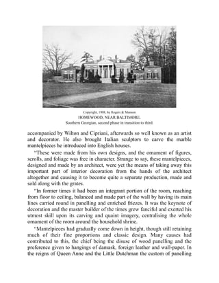Copyright, 1908, by Rogers & Manson
HOMEWOOD, NEAR BALTIMORE.
Southern Georgian, second phase in transition to third.
accompanied by Wilton and Cipriani, afterwards so well known as an artist
and decorator. He also brought Italian sculptors to carve the marble
mantelpieces he introduced into English houses.
“These were made from his own designs, and the ornament of figures,
scrolls, and foliage was free in character. Strange to say, these mantelpieces,
designed and made by an architect, were yet the means of taking away this
important part of interior decoration from the hands of the architect
altogether and causing it to become quite a separate production, made and
sold along with the grates.
“In former times it had been an integrant portion of the room, reaching
from floor to ceiling, balanced and made part of the wall by having its main
lines carried round in panelling and enriched friezes. It was the keynote of
decoration and the master builder of the times grew fanciful and exerted his
utmost skill upon its carving and quaint imagery, centralising the whole
ornament of the room around the household shrine.
“Mantelpieces had gradually come down in height, though still retaining
much of their fine proportions and classic design. Many causes had
contributed to this, the chief being the disuse of wood panelling and the
preference given to hangings of damask, foreign leather and wall-paper. In
the reigns of Queen Anne and the Little Dutchman the custom of panelling
 