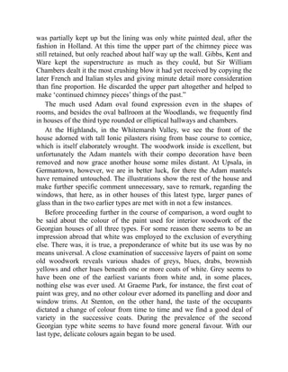 was partially kept up but the lining was only white painted deal, after the
fashion in Holland. At this time the upper part of the chimney piece was
still retained, but only reached about half way up the wall. Gibbs, Kent and
Ware kept the superstructure as much as they could, but Sir William
Chambers dealt it the most crushing blow it had yet received by copying the
later French and Italian styles and giving minute detail more consideration
than fine proportion. He discarded the upper part altogether and helped to
make ‘continued chimney pieces’ things of the past.”
The much used Adam oval found expression even in the shapes of
rooms, and besides the oval ballroom at the Woodlands, we frequently find
in houses of the third type rounded or elliptical hallways and chambers.
At the Highlands, in the Whitemarsh Valley, we see the front of the
house adorned with tall Ionic pilasters rising from base course to cornice,
which is itself elaborately wrought. The woodwork inside is excellent, but
unfortunately the Adam mantels with their compo decoration have been
removed and now grace another house some miles distant. At Upsala, in
Germantown, however, we are in better luck, for there the Adam mantels
have remained untouched. The illustrations show the rest of the house and
make further specific comment unnecessary, save to remark, regarding the
windows, that here, as in other houses of this latest type, larger panes of
glass than in the two earlier types are met with in not a few instances.
Before proceeding further in the course of comparison, a word ought to
be said about the colour of the paint used for interior woodwork of the
Georgian houses of all three types. For some reason there seems to be an
impression abroad that white was employed to the exclusion of everything
else. There was, it is true, a preponderance of white but its use was by no
means universal. A close examination of successive layers of paint on some
old woodwork reveals various shades of greys, blues, drabs, brownish
yellows and other hues beneath one or more coats of white. Grey seems to
have been one of the earliest variants from white and, in some places,
nothing else was ever used. At Graeme Park, for instance, the first coat of
paint was grey, and no other colour ever adorned its panelling and door and
window trims. At Stenton, on the other hand, the taste of the occupants
dictated a change of colour from time to time and we find a good deal of
variety in the successive coats. During the prevalence of the second
Georgian type white seems to have found more general favour. With our
last type, delicate colours again began to be used.
 