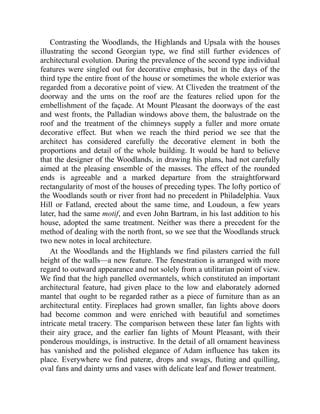 Contrasting the Woodlands, the Highlands and Upsala with the houses
illustrating the second Georgian type, we find still further evidences of
architectural evolution. During the prevalence of the second type individual
features were singled out for decorative emphasis, but in the days of the
third type the entire front of the house or sometimes the whole exterior was
regarded from a decorative point of view. At Cliveden the treatment of the
doorway and the urns on the roof are the features relied upon for the
embellishment of the façade. At Mount Pleasant the doorways of the east
and west fronts, the Palladian windows above them, the balustrade on the
roof and the treatment of the chimneys supply a fuller and more ornate
decorative effect. But when we reach the third period we see that the
architect has considered carefully the decorative element in both the
proportions and detail of the whole building. It would be hard to believe
that the designer of the Woodlands, in drawing his plans, had not carefully
aimed at the pleasing ensemble of the masses. The effect of the rounded
ends is agreeable and a marked departure from the straightforward
rectangularity of most of the houses of preceding types. The lofty portico of
the Woodlands south or river front had no precedent in Philadelphia. Vaux
Hill or Fatland, erected about the same time, and Loudoun, a few years
later, had the same motif, and even John Bartram, in his last addition to his
house, adopted the same treatment. Neither was there a precedent for the
method of dealing with the north front, so we see that the Woodlands struck
two new notes in local architecture.
At the Woodlands and the Highlands we find pilasters carried the full
height of the walls—a new feature. The fenestration is arranged with more
regard to outward appearance and not solely from a utilitarian point of view.
We find that the high panelled overmantels, which constituted an important
architectural feature, had given place to the low and elaborately adorned
mantel that ought to be regarded rather as a piece of furniture than as an
architectural entity. Fireplaces had grown smaller, fan lights above doors
had become common and were enriched with beautiful and sometimes
intricate metal tracery. The comparison between these later fan lights with
their airy grace, and the earlier fan lights of Mount Pleasant, with their
ponderous mouldings, is instructive. In the detail of all ornament heaviness
has vanished and the polished elegance of Adam influence has taken its
place. Everywhere we find pateræ, drops and swags, fluting and quilling,
oval fans and dainty urns and vases with delicate leaf and flower treatment.
 