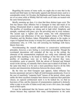 Regarding the texture of stone walls, we ought also to note that in the
second and third types we find neatly squared and dressed stones used to a
considerable extent. At Cliveden, the Highlands and Upsala the fronts alone
are of cut stone while at Whitby Hall the walls on all sides are treated with
the same formal precision.
Briefly summing up, then, it is clear that three distinct types exist. The
first has Queen Anne affinities but is Georgian in time and much of its
feeling. Ornamental detail is simple and bold and at times a trifle heavy.
The profiles of mouldings are strong and in high relief. Simplicity and
strength, combined with grace, give the prevailing note in every instance.
The second type is lighter and more ornate, but with characteristic
conservatism and abhorrence of the new fangled whims of Sir William
Chambers and the Brothers Adam, Philadelphia adhered to the modes in
vogue in England from twenty to twenty-five years before and kept Ware in
countenance who, in 1750, was still crowning his buildings with heavy
Queen Anne urns.
Notwithstanding the staunch adherence to conservative architectural
principles, however, a new feeling is everywhere perceptible. Though the
overmantel decorations still extended all the way to the ceiling, the
character of the ornamentation employed was vastly more elaborate and
graceful than anything to be found in buildings of the first type. If the
profiles of mouldings were not so bold and insistent they were,
nevertheless, quite as graceful. With the advent of floriated and foliated
motifs in the carving, we naturally find a closer care to detail of all kinds. At
the same time there is to be seen a more punctilious heed to all the little
niceties and characteristic distinctions between the classic orders.
By the time our third Georgian type appears, Adam influence has
become paramount and put to flight all mid-Georgian ponderosity. Even in
the case of manifestly “carpenter built” houses of the period, where, quite
unlike the three excellent examples here chosen to represent their particular
classes, no especial architectural merit is to be looked for, we find no
heaviness of line, and the character of ornamentation employed is distinctly
either a copy or an echo of Adam motifs and, in not a few cases, has caught
much of their spirit.
It must be understood that the houses used for illustration have been
chosen because they represent their many contemporaries in the same
 