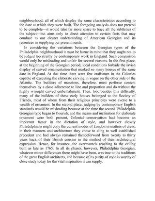 neighbourhood, all of which display the same characteristics according to
the date at which they were built. The foregoing analysis does not pretend
to be complete—it would take far more space to trace all the subtleties of
the subject—but aims only to direct attention to certain facts that may
conduce to our clearer understanding of American Georgian and its
resources in supplying our present needs.
In considering the variations between the Georgian types of the
Philadelphia neighbourhood it must be borne in mind that they ought not to
be judged too straitly by contemporary work in England. Such comparison
would only be misleading and unfair for several reasons. In the first place,
at the beginning of the Georgian period, local conditions forbade the lavish
display of carved ornamentation that marked so many houses of the same
date in England. At that time there were few craftsmen in the Colonies
capable of executing the elaborate carving in vogue on the other side of the
Atlantic. The builders of mansions, therefore, must perforce content
themselves by a close adherence to line and proportion and do without the
highly wrought carved embellishment. Then, too, besides this difficulty,
many of the builders of these early houses belonged to the Society of
Friends, most of whom from their religious principles were averse to a
wealth of ornament. In the second place, judging by contemporary English
standards would be misleading because at the time the second Philadelphia
Georgian type began to flourish, and the means and inclination for elaborate
ornament were both present, Colonial conservatism had become an
important factor in the dictation of style, and however closely
Philadelphians might copy the current modes of London in matters of dress,
in their manners and architecture they chose to cling to well established
precedent and had always remained thenceforward from twenty to thirty
years back of their British cousins in the method of their architectural
expression. Hence, for instance, the overmantels reaching to the ceiling
built as late as 1765. In all its phases, however, Philadelphia Georgian,
whatever minor differences there might have been, was true to the traditions
of the great English architects, and because of its purity of style is worthy of
close study today for the vital inspiration it can supply.
 