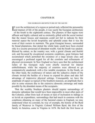 I
CHAPTER IX
THE GEORGIAN ARCHITECTURE OF THE SOUTH
F ever the architecture of a region or period truly reflected the personality
and manner of life of the people, it was surely the Georgian architecture
of the South in the eighteenth century. The planters of that region were
affluent and highly cultured and so eminently gifted with the social instinct
that the manor houses and mansions could not fail to indicate by their
material aspect the lavish hospitality and splendid estate that it was the
wont of their owners to maintain. The great Georgian houses, surrounded
by broad plantations, that dotted the whole land, could have been erected
only in a society possessed of abundant wealth. And the South was opulent.
Blessed by nature, as the country was, with a genial climate and fruitful
soil, and favoured by exceptional economic conditions, great fortunes had
accumulated which permitted the existence of a large leisure class and
encouraged a profound regard for all the comforts and refinements of
physical environment. In New England we have seen that the architectural
riches of the Georgian style were chiefly reserved for interior
embellishment, while the majority of exteriors were allowed to go
comparatively unadorned, with a few notable exceptions. In the South, on
the other hand, the exuberance of nature and the seductive charm of the
climate invited the builder of a house to expand his plans and take full
advantage of impressive physical settings. Consequently we have the
amplitude of aspect so typical of the Southern mansion, an amplitude that is
also in some measure due to the extensive domestic entourage and made
possible by the abundant means of the occupants.
That the wealthy Southern planters should require surroundings of
domestic splendour that would have been impossible in most other parts of
the Colonies, either from lack of means or lack of inclination to indulge in
so lavish an expenditure, surroundings that had much in common with the
conditions obtaining on many of the baronial estates in England, we may
understand when we consider, by way of example, the history of the Byrd
family of Westover in Virginia. Colonel William Byrd, the first of the
family in America, came to Virginia in 1674. He built the first house at
 