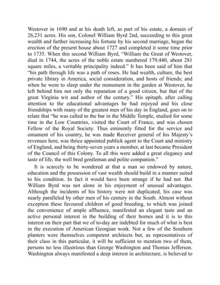Westover in 1690 and at his death left, as part of his estate, a domain of
26,231 acres. His son, Colonel William Byrd 2nd, succeeding to this great
wealth and further increasing his fortune by his second marriage, began the
erection of the present house about 1727 and completed it some time prior
to 1735. When this second William Byrd, “William the Great of Westover,
died in 1744, the acres of the noble estate numbered 179,440, about 281
square miles, a veritable principality indeed.” It has been said of him that
“his path through life was a path of roses. He had wealth, culture, the best
private library in America, social consideration, and hosts of friends; and
when he went to sleep under the monument in the garden at Westover, he
left behind him not only the reputation of a good citizen, but that of the
great Virginia wit and author of the century.” His epitaph, after calling
attention to the educational advantages he had enjoyed and his close
friendships with many of the greatest men of his day in England, goes on to
relate that “he was called to the bar in the Middle Temple, studied for some
time in the Low Countries, visited the Court of France, and was chosen
Fellow of the Royal Society. Thus eminently fitted for the service and
ornament of his country, he was made Receiver general of his Majesty’s
revenues here, was thrice appointed publick agent to the Court and ministry
of England, and being thirty-seven years a member, at last became President
of the Council of this Colony. To all this were added a great elegancy and
taste of life, the well bred gentleman and polite companion.”
It is scarcely to be wondered at that a man so endowed by nature,
education and the possession of vast wealth should build in a manner suited
to his condition. In fact it would have been strange if he had not. But
William Byrd was not alone in his enjoyment of unusual advantages.
Although the incidents of his history were not duplicated, his case was
nearly paralleled by other men of his century in the South. Almost without
exception these favoured children of good breeding, to which was joined
the convenience of ample affluence, manifested an elegant taste and an
active personal interest in the building of their homes and it is to this
interest on their part that we of to-day are indebted for much of what is best
in the execution of American Georgian work. Not a few of the Southern
planters were themselves competent architects but, as representatives of
their class in this particular, it will be sufficient to mention two of them,
persons no less illustrious than George Washington and Thomas Jefferson.
Washington always manifested a deep interest in architecture, is believed to
 