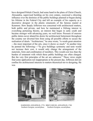 have designed Pohick Church, had some hand in the plans of Christ Church,
Alexandria, supervised building on his own estates, exercised a directing
influence over the destinies of the public buildings planned or begun during
his lifetime in the Federal City and left an example of his capacity as a
decorative designer in the plastic ornaments of the famous mantel at
Kenmore. How deeply Jefferson was concerned with architectural matters,
both public and private, and how he maintained a lifelong interest in
everything pertaining thereto, an interest that began in early youth and
became stronger with advancing years, we well know. Pressure of onerous
public duties never abated his desire for architectural betterment throughout
the country nor diverted him from using all possible efforts to secure the
realisation of ideals. “Architecture,” he once wrote, “is worth great attention
—the most important of the arts, since it shows so much.” At another time
he penned the following:—“To give buildings symmetry and taste would
not increase their cost, it would only change the arrangement of the
materials, form and combination of members. This would cost less than the
burden of ornament with which these public buildings are often charged.
But the very first principles of the art are unknown.” These views might
find some application not inappropriate at the present day. Jefferson did not
confine his architectural interests to matters theoretical nor to designing. He
was
HARWOOD, ANNAPOLIS, 1774.
Southern Georgian, second phase.
BRICE HOUSE, ANNAPOLIS, 1740.
Southern Georgian, second phase.
 
