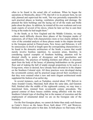 often to be found in the actual rôle of workman. When he began the
operations at Monticello, about 1770, that left it in its present form, he not
only planned and supervised the work, “but was personally responsible for
such practical phases as heating, ventilation, plumbing and drainage. He
planned the farm buildings and the laying out of all the roads and bridle
paths about the place. In addition, he trained all his own workmen and even
made experts of several of his slaves, whom he later set free to earn their
living at the trades he had taught them.”
In the South, as in New England and the Middle Colonies, we may
without much difficulty discern three phases of the Georgian modes of
expression, all of them with characteristics more or less clearly defined. In
view of the extended analysis of those phases made in the chapter devoted
to the Georgian period in Pennsylvania, New Jersey and Delaware, it will
be unnecessary to dwell at length upon the corresponding characteristics to
be found in the domestic architecture of the South, a course that would
merely involve bootless repetition. As occasion arises, therefore, in
considering typical examples of Southern building, attention will be
directed chiefly to points of divergence and local peculiarities and
modifications. The practices of building kitchens and offices in structures
apart from the body of the house; of planning bedchambers on the ground
floor and of making the hall of ample enough proportions to be used as a
living-room, when so desired, have already been adverted to in the chapter
on the Southern Colonial style. All three practices were developed during
the seventeenth century and by practical usage proved their excellence so
that they were retained when a new and more elegant architectural mode
supplanted the fashion of an earlier day.
In several instances, such as Tuckahoe, erected about 1707, Belvoir in
Anne Arundel County, Maryland, built about the same date, and Gunston
Hall, finished after the middle of the eighteenth century, we may trace a
transitional form, retained from seventeenth century precedents. The
general contour of these houses exhibits strong affinities with the truly
Southern Colonial type of dwelling but in the manner of execution and the
employment of ornamental detail we are on the Georgian side of the
boundary.
For the first Georgian phase, we cannot do better than study such houses
as Carter’s Grove on the James River, built about 1737, and Westover,
finished several years prior to that date. In both places we find many of the
 