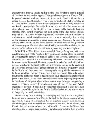 characteristics that we should be disposed to look for after a careful perusal
of the notes on the earliest type of Georgian houses given in Chapter VIII.
In general contour and the treatment of the roof, Carter’s Grove is not
unlike Stenton. In addition, however, to the particulars alluded to in Chapter
VIII, we find at Carter’s Grove the exceptionally broad hallway peculiar to
the South, twenty-eight feet wide. It is to be noted also that there and at
other places, too, in the South, are to be seen richly wrought baluster
spindles, spiral turned or carved, just as in some of the finer houses in New
England. In this connexion it is important to remember that at Tuckahoe, in
addition to the spiral turned balusters, there is some unusually fine carving
on the staircase executed in a more expansive and flowing style than the
carving of the middle or end of the century. The rich pilasters and pediment
of the doorway at Westover also show kinship to an earlier tradition just as
do some of the adornments of contemporary doorways in New England.
Tulip Hill at West River, Anne Arundel County, Maryland, offers an
excellent example of the Southern Georgian house erected about the middle
of the eighteenth century. In point of detail it has the usual earmarks of the
date of its erection which it is unnecessary to revert to. Several other points,
however, are to be noted. Decorative panels in relief at each side of the
circular window in the front gable and a decorative device in the pediment
of the portico are touches of embellishment of a kind not frequently found
in the North and they have their counterpart in many similar ornaments to
be found on other Southern houses built about this period. It is to be noted,
too, that the portico or porch is beginning to have a recognised architectural
place in the South. A few years later it assumed more imposing proportions
in the shape of the great white pillars, two storeys in height, supporting a
massive pediment carried forward as an integral part of the roof. While
speaking of porches it must not be forgotten that credit is due the South
Carolina type of Georgian house for the double-decked or two storey porch
so frequently met with in that state.
The necessity or desirability of developing the porch feature may have
hastened the welcome of the Classic Revival in the South because of the
opportunity it gave of constructing that architectural adjunct in an imposing
and thoroughly well-mannered and congruous method. At all events, the
Classic Revival seems to have met with earlier favour in the South than
elsewhere and its vogue was practically synchronous with the third or Adam
 