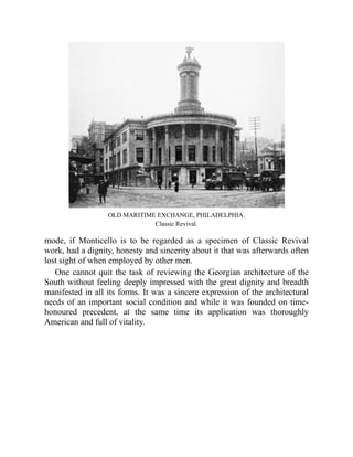 OLD MARITIME EXCHANGE, PHILADELPHIA.
Classic Revival.
mode, if Monticello is to be regarded as a specimen of Classic Revival
work, had a dignity, honesty and sincerity about it that was afterwards often
lost sight of when employed by other men.
One cannot quit the task of reviewing the Georgian architecture of the
South without feeling deeply impressed with the great dignity and breadth
manifested in all its forms. It was a sincere expression of the architectural
needs of an important social condition and while it was founded on time-
honoured precedent, at the same time its application was thoroughly
American and full of vitality.
 
