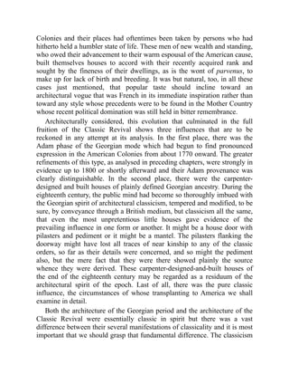 Colonies and their places had oftentimes been taken by persons who had
hitherto held a humbler state of life. These men of new wealth and standing,
who owed their advancement to their warm espousal of the American cause,
built themselves houses to accord with their recently acquired rank and
sought by the fineness of their dwellings, as is the wont of parvenus, to
make up for lack of birth and breeding. It was but natural, too, in all these
cases just mentioned, that popular taste should incline toward an
architectural vogue that was French in its immediate inspiration rather than
toward any style whose precedents were to be found in the Mother Country
whose recent political domination was still held in bitter remembrance.
Architecturally considered, this evolution that culminated in the full
fruition of the Classic Revival shows three influences that are to be
reckoned in any attempt at its analysis. In the first place, there was the
Adam phase of the Georgian mode which had begun to find pronounced
expression in the American Colonies from about 1770 onward. The greater
refinements of this type, as analysed in preceding chapters, were strongly in
evidence up to 1800 or shortly afterward and their Adam provenance was
clearly distinguishable. In the second place, there were the carpenter-
designed and built houses of plainly defined Georgian ancestry. During the
eighteenth century, the public mind had become so thoroughly imbued with
the Georgian spirit of architectural classicism, tempered and modified, to be
sure, by conveyance through a British medium, but classicism all the same,
that even the most unpretentious little houses gave evidence of the
prevailing influence in one form or another. It might be a house door with
pilasters and pediment or it might be a mantel. The pilasters flanking the
doorway might have lost all traces of near kinship to any of the classic
orders, so far as their details were concerned, and so might the pediment
also, but the mere fact that they were there showed plainly the source
whence they were derived. These carpenter-designed-and-built houses of
the end of the eighteenth century may be regarded as a residuum of the
architectural spirit of the epoch. Last of all, there was the pure classic
influence, the circumstances of whose transplanting to America we shall
examine in detail.
Both the architecture of the Georgian period and the architecture of the
Classic Revival were essentially classic in spirit but there was a vast
difference between their several manifestations of classicality and it is most
important that we should grasp that fundamental difference. The classicism
 