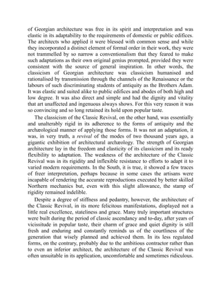 of Georgian architecture was free in its spirit and interpretation and was
elastic in its adaptability to the requirements of domestic or public edifices.
The architects who applied it were blessed with common sense and while
they incorporated a distinct element of formal order in their work, they were
not trammelled by so narrow a conventionalism that they feared to make
such adaptations as their own original genius prompted, provided they were
consistent with the source of general inspiration. In other words, the
classicism of Georgian architecture was classicism humanised and
rationalised by transmission through the channels of the Renaissance or the
labours of such discriminating students of antiquity as the Brothers Adam.
It was elastic and suited alike to public edifices and abodes of both high and
low degree. It was also direct and simple and had the dignity and vitality
that art unaffected and ingenuous always shows. For this very reason it was
so convincing and so long retained its hold upon popular taste.
The classicism of the Classic Revival, on the other hand, was essentially
and unalterably rigid in its adherence to the forms of antiquity and the
archæological manner of applying those forms. It was not an adaptation, it
was, in very truth, a revival of the modes of two thousand years ago, a
gigantic exhibition of architectural archæology. The strength of Georgian
architecture lay in the freedom and elasticity of its classicism and its ready
flexibility to adaptation. The weakness of the architecture of the Classic
Revival was in its rigidity and inflexible resistance to efforts to adapt it to
varied modern requirements. In the South, it is true, it showed a few traces
of freer interpretation, perhaps because in some cases the artisans were
incapable of rendering the accurate reproductions executed by better skilled
Northern mechanics but, even with this slight allowance, the stamp of
rigidity remained indelible.
Despite a degree of stiffness and pedantry, however, the architecture of
the Classic Revival, in its more felicitous manifestations, displayed not a
little real excellence, stateliness and grace. Many truly important structures
were built during the period of classic ascendancy and to-day, after years of
vicissitude in popular taste, their charm of grace and quiet dignity is still
fresh and enduring and constantly reminds us of the courtliness of the
generation that wisely planned and achieved them. In its less regulated
forms, on the contrary, probably due to the ambitious contractor rather than
to even an inferior architect, the architecture of the Classic Revival was
often unsuitable in its application, uncomfortable and sometimes ridiculous.
 