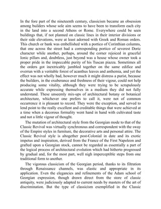 In the fore part of the nineteenth century, classicism became an obsession
among builders whose sole aim seems to have been to transform each city
in the land into a second Athens or Rome. Everywhere could be seen
buildings that, if not planned on classic lines in their interior divisions or
their side elevations, were at least adorned with Greek and Roman orders.
This church or bank was embellished with a portico of Corinthian columns,
that one across the street had a corresponding portico of severest Doric
character while another, perhaps, around the corner rejoiced in graceful
Ionic pillars and, doubtless, just beyond was a house whose owner took a
proper pride in the impeccable purity of his Tuscan piazza. Sometimes all
the orders got inextricably jumbled together on the same edifice and
overrun with a veritable forest of acanthus leaves and anthemia, and yet the
effect was not wholly bad, however much it might distress a purist, because
the builders, in the exuberance and freshness of their vigour, could not help
producing some vitality, although they were trying to be scrupulously
accurate while expressing themselves in a medium they did not fully
understand. These unseemly mix-ups of architectural botany or botanical
architecture, whichever one prefers to call it, were not of common
occurrence it is pleasant to record. They were the exception, and served to
lend point to the really excellent and creditable things that were achieved at
a time when a decorous formality went hand in hand with cultivated taste
and not a little vigour of thought.
The mutation of architectural style from the Georgian mode to that of the
Classic Revival was virtually synchronous and correspondent with the sway
of the Empire styles in furniture, the decorative arts and personal attire. The
Classic Revival style is altogether post-Colonial in date and its exotic
impetus and inspiration, derived from the France of the First Napoleon and
grafted upon a Georgian stock, cannot be regarded as essentially a part of
the logical process of architectural evolution which had hitherto progressed
by gradual and, for the most part, well nigh imperceptible steps from one
traditional form to another.
The vigorous classicism of the Georgian period, thanks to its filtration
through Renaissance channels, was elastic and appropriate in its
application. Even the elegancies and refinements of the Adam school of
Georgian expression, though drawn direct from the store of classic
antiquity, were judiciously adapted to current needs by masters of the art of
discrimination. But the type of classicism exemplified in the Classic
 