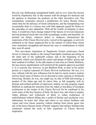 Revival was deliberately transplanted bodily and de novo from the ancient
world by Napoleonic fiat, in like manner with the designs for furniture and
the patterns to dominate the products of the other decorative arts. The
transplanters sometimes showed a predilection for heavy Roman forms
rather than for the delicacy of Greek refinements, and the transplanting was
occasionally done in a clumsy way with little apparent regard for fitness or
the principles of sane adaptation. With all the wealth of antiquity to draw
from, it would have been strange indeed if the fautors of revived classicism
had not produced much that was both exceedingly worthy and beautiful. As
pointed out before, whatever defect or weakness characterised the
expression of the Classic Revival style, viewed in the aggregate, is not to be
attributed to the forms employed but to the manner in which those forms
were sometimes misapplied and forced into uses or combinations to which
they were ill suited.
This neo-classic inspiration of Napoleonic French contrivance found
favour in America, thanks to the strong Francophile sentiment prevailing in
the latter part of the eighteenth century and at the beginning of the
nineteenth, which even dictated the colour and design of ladies’ gowns and
their method of coiffure. In the able hands of such men as Charles Bulfinch,
the neo-classic manifestation well merited all the popular approval accorded
it. It is scarcely fair, however, to put Bulfinch forth, at least in his earlier
period, as a typical exponent of Classic Revival architecture. He was, it is
true, imbued with the new influences but he had too much creative instinct
and too much sense of fitness ever to descend to mere copying or wholesale
borrowing. Besides, he was, one might say, by date of birth and training, a
product of the Adam age and, by native bias, in full sympathy with its
delicate and refined methods of expression. Indeed, we may properly regard
Bulfinch as marking the transition from the Adam or last phase of Georgian
architecture to the modes of the Classic Revival for he combined in his
work many of the best features of both. He knew how and when to employ
Adam delicacy and refinement of detail or Adam exuberance of
embellishment without falling into a surfeit of finicky and saccharine over-
elaboration; he knew also when and where to use classic boldness and
vigour and even classic austerity without sinking from classic grace into
any of the heavy Roman forms of brutal vulgarity and military bombast that
sometimes marred the work of later exponents of Classic Revival
inspiration.
 