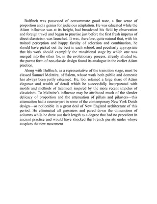 Bulfinch was possessed of consummate good taste, a fine sense of
proportion and a genius for judicious adaptation. He was educated while the
Adam influence was at its height, had broadened his field by observation
and foreign travel and began to practise just before the first fresh impetus of
direct classicism was launched. It was, therefore, quite natural that, with his
trained perception and happy faculty of selection and combination, he
should have picked out the best in each school, and peculiarly appropriate
that his work should exemplify the transitional stage by which one was
merged into the other for, in the evolutionary process, already alluded to,
the purest form of neo-classic design found its analogue in the earlier Adam
practice.
Along with Bulfinch, as a representative of the transition stage, must be
classed Samuel McIntire, of Salem, whose work both public and domestic
has always been justly esteemed. He, too, retained a large share of Adam
elegance and wealth of detail which he successfully incorporated with
motifs and methods of treatment inspired by the more recent impetus of
classicism. To McIntire’s influence may be attributed much of the slender
delicacy of proportion and the attenuation of pillars and pilasters—this
attenuation had a counterpart in some of the contemporary New York Dutch
design—so noticeable in a great deal of New England architecture of this
period. He eliminated all grossness and pared down the dimensions of
columns while he drew out their length to a degree that had no precedent in
ancient practice and would have shocked the French purists under whose
auspices the new movement
 