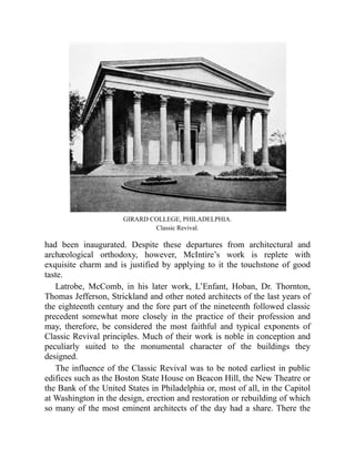 GIRARD COLLEGE, PHILADELPHIA.
Classic Revival.
had been inaugurated. Despite these departures from architectural and
archæological orthodoxy, however, McIntire’s work is replete with
exquisite charm and is justified by applying to it the touchstone of good
taste.
Latrobe, McComb, in his later work, L’Enfant, Hoban, Dr. Thornton,
Thomas Jefferson, Strickland and other noted architects of the last years of
the eighteenth century and the fore part of the nineteenth followed classic
precedent somewhat more closely in the practice of their profession and
may, therefore, be considered the most faithful and typical exponents of
Classic Revival principles. Much of their work is noble in conception and
peculiarly suited to the monumental character of the buildings they
designed.
The influence of the Classic Revival was to be noted earliest in public
edifices such as the Boston State House on Beacon Hill, the New Theatre or
the Bank of the United States in Philadelphia or, most of all, in the Capitol
at Washington in the design, erection and restoration or rebuilding of which
so many of the most eminent architects of the day had a share. There the
 