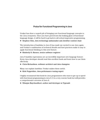 Praise for Functional Programming in Java
Venkat has done a superb job of bringing core functional language concepts to
the Java ecosystem. Once you have peered into his looking glass of functional
language design, it will be hard to go back to old-school imperative programming.
➤ Stephen Chin, Java technology ambassador and JavaOne content chair
The introduction of lambdas to Java 8 has made me excited to use Java again,
and Venkat’s combination of technical details and best practices make it easy to
apply functional thinking to this new feature.
➤ Kimberly D. Barnes, senior software engineer
Java 8 lambda expressions are an incredibly important new language feature.
Every Java developer should read this excellent book and learn how to use them
effectively.
➤ Chris Richardson, software architect and Java champion
Many can explain lambdas; Venkat makes them useful.
➤ Kirk Pepperdine, Java performance tuning expert
I highly recommend this book for Java programmers who want to get up to speed
with functional programming in Java 8. It is a very concise book but still provides
a comprehensive overview of Java 8.
➤ Nilanjan Raychaudhuri, author and developer at Typesafe
 