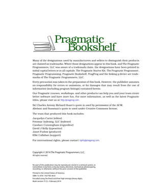 Many of the designations used by manufacturers and sellers to distinguish their products
are claimed as trademarks. Where those designations appear in this book, and The Pragmatic
Programmers, LLC was aware of a trademark claim, the designations have been printed in
initial capital letters or in all capitals. The Pragmatic Starter Kit, The Pragmatic Programmer,
Pragmatic Programming, Pragmatic Bookshelf, PragProg and the linking g device are trade-
marks of The Pragmatic Programmers, LLC.
Every precaution was taken in the preparation of this book. However, the publisher assumes
no responsibility for errors or omissions, or for damages that may result from the use of
information (including program listings) contained herein.
Our Pragmatic courses, workshops, and other products can help you and your team create
better software and have more fun. For more information, as well as the latest Pragmatic
titles, please visit us at http://pragprog.com.
Sir Charles Antony Richard Hoare’s quote is used by permission of the ACM.
Abelson and Sussman’s quote is used under Creative Commons license.
The team that produced this book includes:
Jacquelyn Carter (editor)
Potomac Indexing, LLC (indexer)
Candace Cunningham (copyeditor)
David J Kelly (typesetter)
Janet Furlow (producer)
Ellie Callahan (support)
For international rights, please contact rights@pragprog.com.
Copyright © 2014 The Pragmatic Programmers, LLC.
All rights reserved.
No part of this publication may be reproduced, stored in a retrieval system, or
transmitted,inanyform,orbyanymeans,electronic,mechanical,photocopying,
recording, or otherwise, without the prior consent of the publisher.
Printed in the United States of America.
ISBN-13: 978-1-937785-46-8
Encoded using the finest acid-free high-entropy binary digits.
Book version: P1.0—February 2014
 